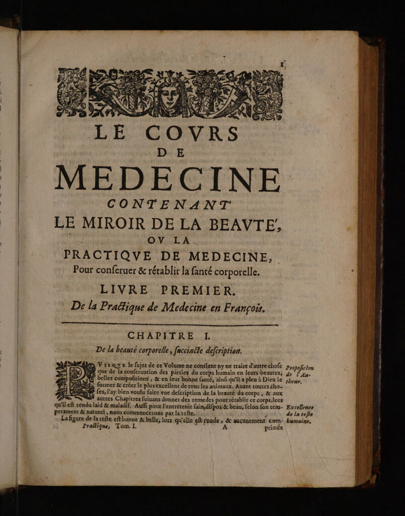 | E CONTENANT LE MIROIR DE LA BEAVTE/ av | OV LA. PRACTIQUE DE MEDECINE, Pour conferuer & rétablir la fanté corporelle, LIVRE PREMIER. De la Pracfique de Medecine en François. D 7 qe gen tin, tan ape CHAPITRE I. De la beauté corporelle, fuccinéte deftription. Ge Vis Qys le fujet de ce Volume ne contient nyne traite d'autrechofe Pyopofirton Ja que de la conferuation des parties du corps humain en leurs beautez, je j Au. @ belles compoñitions ; &:en leur bonne fanté, ainf qu'il a pleu à Dieu le thenir, , former & créer le plusexcellent de rous les animaux. Auant routes cho- P fes, i'ay bien voulu faire vne defcription de la beauté du corps , & aux PR %%® autres Chapitres fuiuans donner des remedes pour récablir ce corps;lors qu'ileft rendu laïd & maladif. :Auffi pour l'entretenir fain;difpos & beau, felon fon tetu- Excellence perament & naturel, mous commencerons par la tefte, / de latefle La figure.de Ja séfte eft bonne & belle, lors qu'elle eftronde, & aucunement com: humaine. Pratique, Tom.I. TA TE OUR primée