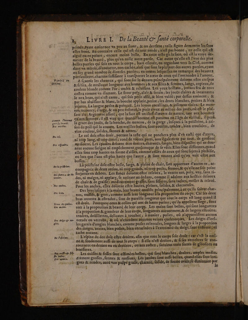 | RO TT CR RE APE © à a pu dou LES RE M OT RS EC Ter miens æ (ll | | >, Livre L De la Beauté» fanté corporelle. primée,äyant eminence va peu au front, &amp;-au derriere ; telle figure demontre les fens eltre bans. Au contraire celle qui eft du tout ronde ; n’eft pas bonne , ny celle qui eft | aiguë ouenpointe , encore moins belle, En cette cefte air la face, où eft la vraye de- Il meute de la beauté, plus qu'en nulle autre partie, Car outre qu'elle eft l’vne des plus belles parties qui (oit en tout le corps , haut efleuée, en regardant vers le Ciel, comme dans vn miroir, découuerte, non cachée;aïnfi que font lapiufpart des autres parties,ayant en foy grand nombre de diuerfes parties; en toutes lefquelles on remarque des beautez particulieres,chacune fufffante à tran{porter le cœur de ceux qui l’onttendre à l'amour. Re CL A fçauoir les cheueux ; qui font fur le deuans-principalemenrt doiuent eftre crefpus MAUR &amp; frilez, de mediocre longueur aux hommes ; &amp; aux filles &amp; femmes, longs, copieux,de couleur blonde comme l'or, ondez &amp; reluifans. Les yeux briflans , jettans feu de tous coftez comme vn diamant. Le front poly, clair &amp; ferain ; les jouës claïres &amp; incarnatess le nez beau, qui n’eft camu, qui foic petit afilé, &amp; bien vuidé ; par deffus eminent, &amp; par bas abaïffant &amp; blanc, la bouche applatie, petite ; les dents blanches, petites &amp; bien: jointes, La langue petite.&amp; poincué. Les leyres corallines, &amp;yjoliment tirées Le mens ton racourcy, élargy, &amp; un peu énfoncé,le perit creux au milieu des jouës,où eft le plai- fant ris: Aroument afluré, que la face eft un chef-d'œuvre de nature, tant aux hommes comme Phomme AaUX Femmes ; il eft vray que quandPhommé eft paruenu en l’âge de virilité ,. il perd. perd fa brume. Ja grace des jouës, de la bouche, du menton, de la gorge , iufques à la poiétrine, à rai- Des oreiler. fon du poil qui la couure, Les oreilles belles, fonticourfes, rohdes ; bien croufsées, de yviue couleur, folides, fermes &amp; nettes. Du cols Le col doit eftre droit , portant la tefte qui ne panchera plus d’vh cofté que d'autre, ni trop long, nf crop court; rond de toltes parts, non également par tout, de groffeur Des epauless mediocre, Les épaules doiuent étre droites, charnuës;larges, bien difpofées qui ne don- nent aucune fatigue ni empêchement quelconque de fe vérir.Elles font difformes,quand elles font trop hautes en Es d'aifles, comme célles de ceux qui fons fujets à phrhifie, ou lors que l’une eft plus haute que l'autre , &amp; font voutez ainf qu'on voit eftre aux boffus. A 4 C1 ; F De ti poitlise. LA poitrine doit eftre belle, large, &amp; pleine de chair, fans apparence d’aucun os , ac- compagnée de deux tetins, ni crop grands, ni trop petits, fermes,8 qu'ellenefoit point Des flancs s.@ du forjettée en dehors. Les flancs doiuenteftre releuez, le ventre net, poly, vny, fans ti- ventre. des, ni maigre, ni applaty, fe retirant au dedans, comme il aduient aux he@ics defnuez de chair &amp; de oraifle: mediocrementgraffer, fans fiures, fans taches, mollet &amp; releué. Des anches, Pour les anches, efles doiuent eftre hautes, pleines, folides, &amp; charneufes. . x . # e e NS 9 CF A Des bras iufques à Ja main, leur beauté confifte principalement,à ce qu ils foïent char- nus, mallifs, &amp; gros ; comme aulli leur longueur à la proportion du corps. Car les deux bras ouverts &amp; eftendus , font de pareille longueur que cour le corps eft long quand il nes des pui ef droit. Pourquay ceux &amp; celles qui ont de hauts patins ; qu'ils appellent liege , font Des mains. tort à la proportion &amp; beauté de leur corps. .Les mains font belles, qui font longuettes à la proportion &amp;/grandeur de leur corps, longuettes aucunement, &amp;t de largeureltroitte: tendres, doüillertes, delicates à coucher; à manier, polies, où n’apparoiflent aucuns Des doigs ge = nœuds ou verruës, &amp; où n’excedent’aucunes veines quelconques, - Les doigts d’icel- gr. les garnis d'ongles blanches, comme perles orientales, longues &amp; larges à la proportion des doigts, nettes; bien polies; bien enracinées à l'extremité:du doigt, fans énfleure; ni tache aucune. 5 De l'efchines L'efpine du dos doit eftre droitte, afin que tout le corps foi droit: car c’eft la cari- ne &amp; fondement auffi de tout le corps : fi elle n’eft droite, &amp;fi fes vertebres fe con- À tournent en deuant ou eh dertiere , on äux coftez , furuienc crois fortes de gibofitez ou Le bouflures. | | : a HE ff Les cuilles &amp; feffes font eftimées belles; qui font blanches; droites; amples medio. Des vembcse £rement grofles , fermes &amp; msaffiues, Les jambes font auffi belles, quand elles font lon- gues &amp;:rondes, aucé vne pufpe grafle, charnuë, folide, de forme ovale;fe diminuant #5 | ‘#3 4 e EE rm