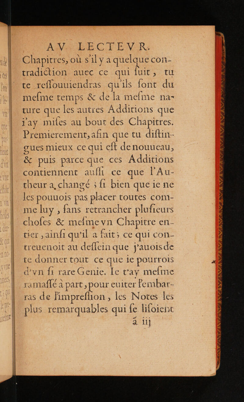 Chapitres, où silya quelque con tradiction auec ce quí Jult, tu te reflouuiendras qu'ils font du mefme temps &amp; de la mefme na- ture que les autres Additions que lay miles au bout des Chapitres. Premierement, afin que tu diftin- cues mieux ce qui eft denouueau, &amp; puis parce que ces Ádditions contiennent aufli ce que PA u- cheur a, changé 54 bien que ie ne les pouuois pas placer toutes com- me luy , fans retrancher pluficurs choles &amp; melme yn Chapitre en- tier ,ainfi qu'il a fait; ce qui con- treuenoit au deffein que j'auoisde te donner tout ce que 1e pOUrFOIS d'vn fi rare Genie. le vay melme ramadle a part, pour euiter Pembar- ras de fimpreflion , les Notes les plus remarquables qui le lifoient . y]