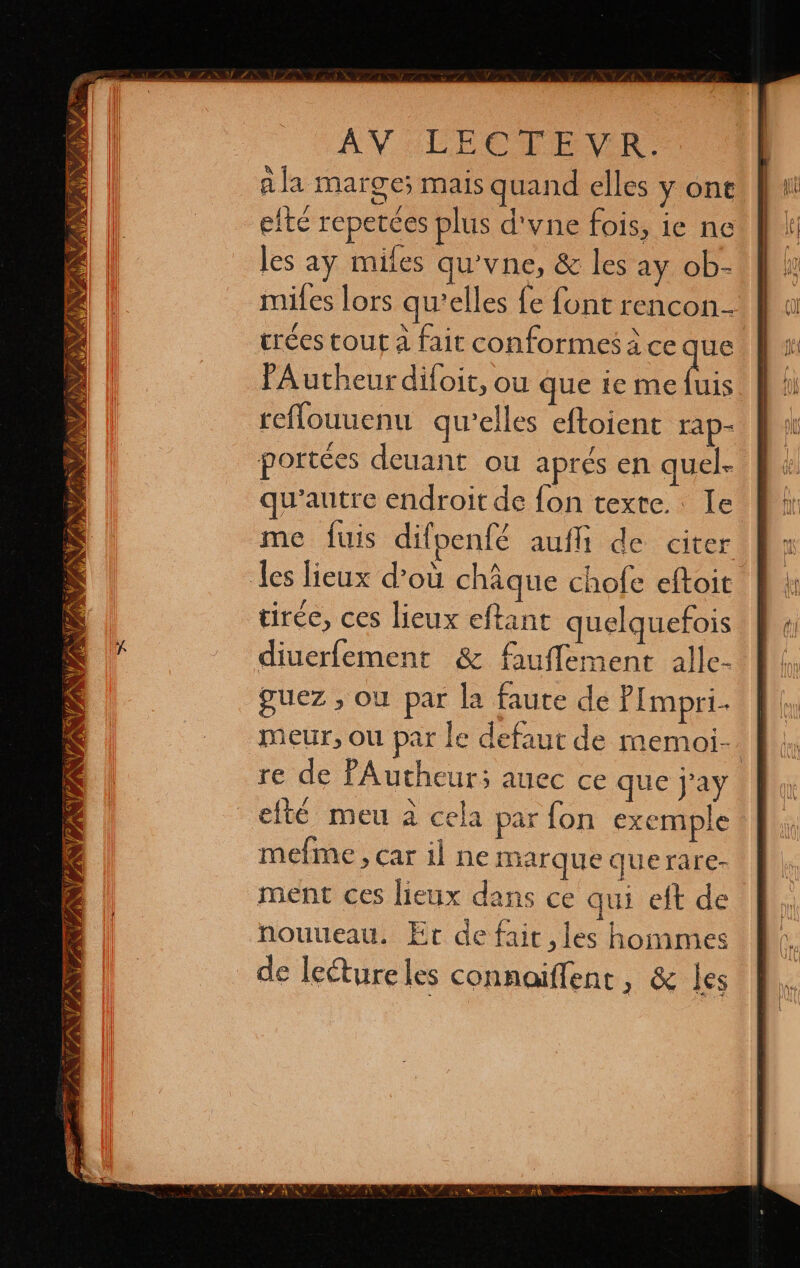 VEA “a PAT SAS, NAS Ud ES oy y 4 PEN Î ñ A PRET TA AV LECTEVR: ala marge; mais quand elles y ont efté repetces plus d'vne fois, ie ne les ay miles qu’vne, &amp; les ay ob- miles lors qu'elles fe font rencon- crées tout a fait conformes à ce que PA utheur difoit, ou que ie me bis diuerfement &amp; fauflement alle- guez , où par la faute de P Impri- | meur, ou par le defaut de memoi-. re de PAutheur; auec ce que j'ay elté meu à cela par fon exemple mefime, car il ne marque querare- ment ces lieux dans ce qui eit de nouueau. Er de fait ,les hommes de lecture les connoiflent, &amp; les