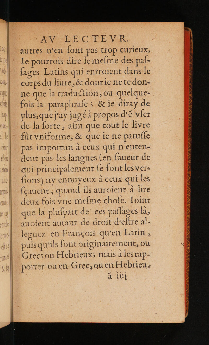 EY EECITEVEA autres n'en {ont pas trop curieux, le pourrois dire le mefme des pal fages Latins qui entroient dans le corps du hiure, & dontie netedon- ne-que la traduction, ou qu elque- fois la paraphrale >. 6% 1e diray de plus,quej'ay jugéa propos d’'é víer de la forte, afin que tout le livre fút vniforme, & que le ne paruffe à al pas importun à ceux qui n enten= dent pas les langues (en faueur de qui principalement le font les ver» fions) ny ennuyeux à ceux qui les fcauenr ; quand ils auroient à lire deux fois vne mefime chofe. Ioint que la plufpart de ces pafla res la, auoient autant de droit d'etre al- leguez en François qu'en Laun, puis qu'ils font originalrement, ou. Grecs ou Hebricux; mais a lesrap- porter ou en Grec, quen Hebricus