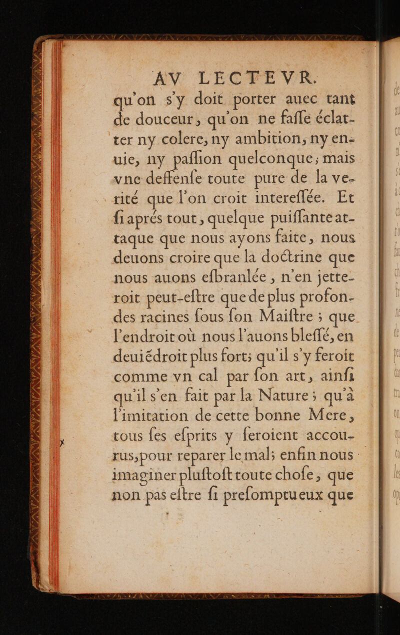 INTENTE INS re TNA PR NUI IN ASÍ es EW LECTEVR,. qu'on sy doit porter auec tant de douceur, qu'on ne fafle éclat- ter ny colere, ny ambition, ny en- uie, ny palhion quelconque; mais vne deffenfe toute pure de la ye- rité que l'on croit intereflée. Et fiaprés tout, quelque puiffante at- taque que nous ayons faite, nous deuons croire que la doctrine que nous auons efbranlée , n'en jette- roit peut-eftre que de plus profon- des racines fous fon Mailtre ; que Pendroitoú nous l’auons bleffé, en deuiédroit plus fort; quils y feroit comme vn cal par fon art, ainfi qu'il s’en fait par la Nature; qu'a limitation de cette bonne Mere, tous fes efprits y feroient accou- rus,pour reparer le mal; enfin nous : imaginer pluftoft toute chofe, que non pas eltre fi prefomptueux que