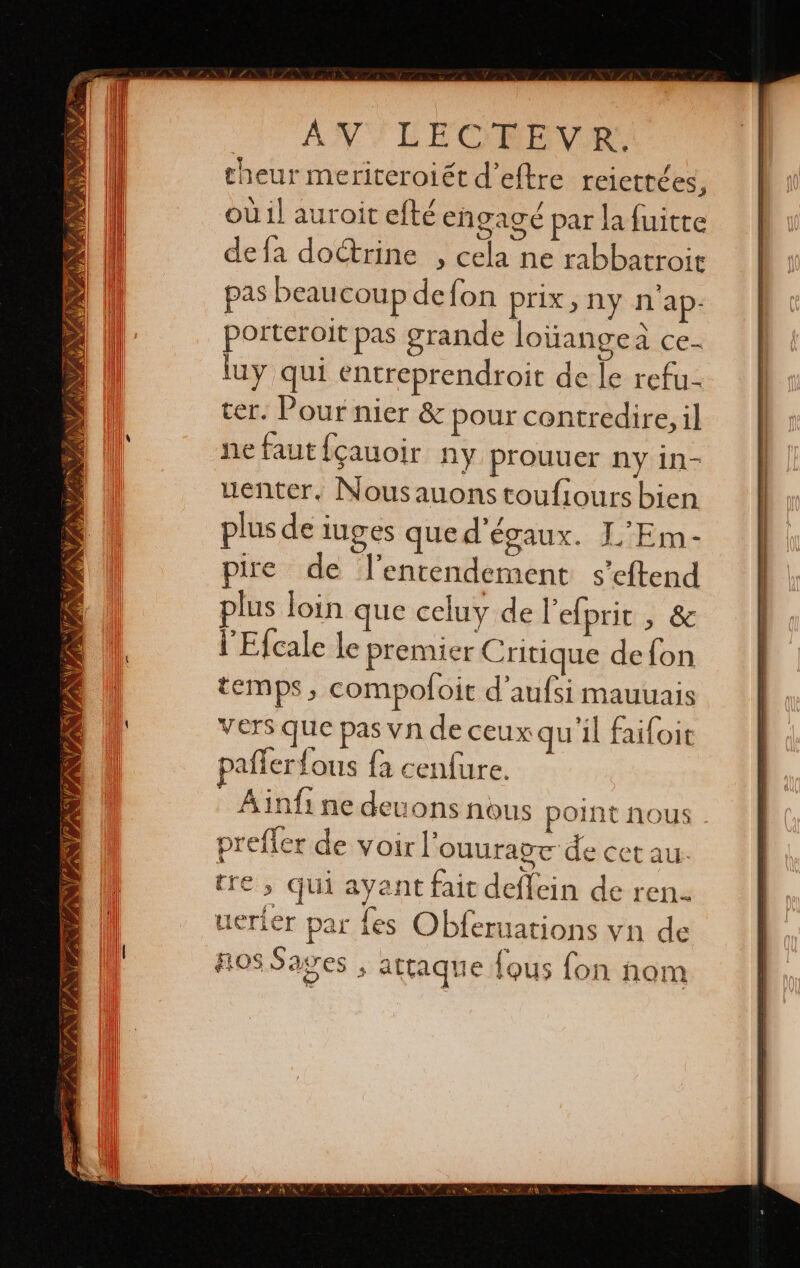 NA, DAA e AN PANNE We IRALA HAD VAE VAINA ETE IN AN PANNE SZ AV LECGPUEVR theur meriteroiét d’eftre relettées, où il auroit efté engagé par la fuitre defa doctrine , cela ne rabbatroit pas beaucoup defon prix, ny n'ap- porteroit pas grande lotiangeá ce lay qui entreprendroit de le refu- ter. Pour nier 8z pour contredire, il ne faut {çauoir ny prouuer ny in- uenter, Nousauons toufiours bien plus de luges que d'égaux. L'Em- pire de Ventendement s’eftend plus loin que celuy de Pefprit à 82 l’'Efcale le premier Critique de fon temps, compofoit d'aufsi mauuais vers que pas vn de ceux qu'il faifoit paflerfous la cenfure. Ainfi ne deuons nous point nous prefler de voir l'ouuragt de cet au. tre, qui ayant fait deffein de ren. uerier par fes Obferuations vn de OS Sages ; attaque {ous fon nom