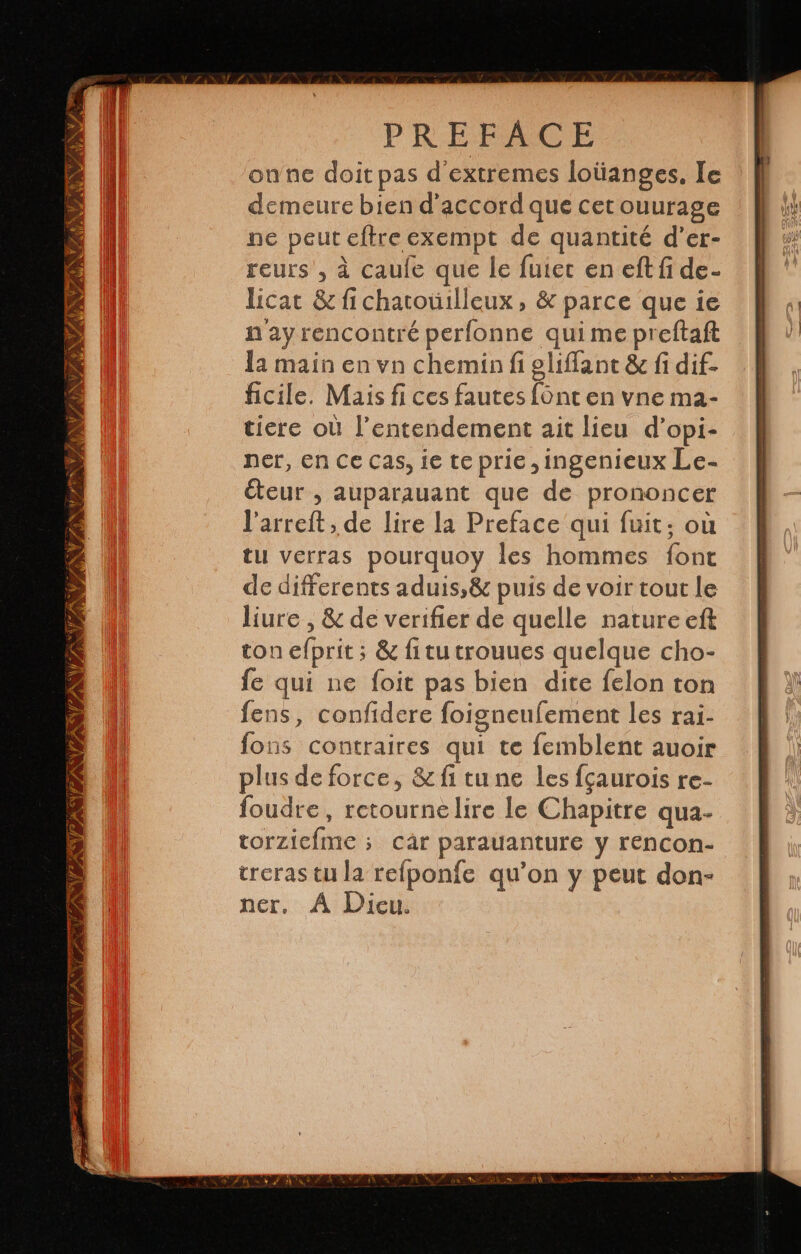 JAN EFE ZA TES AVE A Y AN PRÉFACE onne doit pas d'extremes loüanges, le demeure bien d'accord que cet ouurage ne peut eftre exempt de quantité d'er- reurs , à caufe que le fuiec en eft fi de- licat &amp; fi chatouilleux , &amp; parce que ie n ay rencontré perfonne qui me preftaft la main en vn chemin fi gliflant &amp; fi dif- ficile. Mais fi ces fautes font en vne ma- tiere où Pentendement ait lieu d'opi- ner, en Ce cas, ie te prie ,ingenieux Le- éteur , auparauant que de prononcer Varreft, de lire la Preface qui fuit; où tu verras pourquoy les hommes font de differents aduis,&amp; puis de voir tout le liure , &amp; de verifier de quelle nature eft ton efprit ; &amp; fi tu trouues quelque cho- fe qui ne foit pas bien dite felon ton fens, confidere foigneufement les rai- fons contraires qui te femblent auoir plus de force, &amp; fi tune les fçaurois re- foudre, retournelire le Chapitre qua- torzicfme ; cár parauanture y rencon- treras tu la refponfe qu’on y peut don- ner, À Dieu: