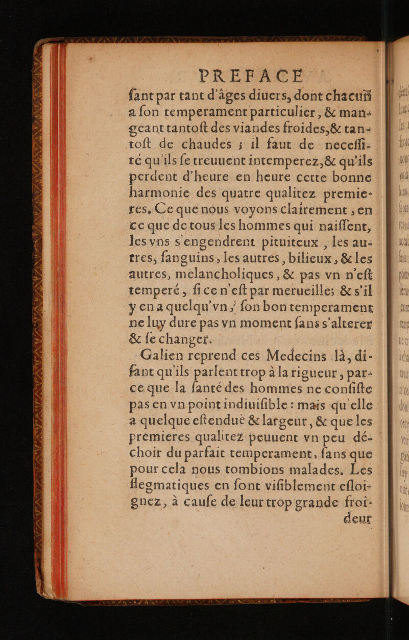 s TS CESA IZ PREFACE fant par tant d’âges diuers, dont chacuñ a fon temperament particulier , &amp; mans geant tantoft des viandes froides, &amp; tan: toit de chaudes 3 il faut de necefli- | té qu'ils le treuuent intemperez, 8 qu'ils | perdent d'heure en heure cette bonne harmonie des quatre qualitez premie- res, Ce que nous voyons clairement ,en ce que de tous les hommes qui naiflent, lesvns sengendrent pituiteux , les au- tres, languins, les autres, bilicux, 8 les autres, melancholiques, &amp; pas vn n'eft temperé, ficen'eft par merueille; &amp; s’il y en a quelqu'vn y fon bon temperament ne luy dure pas vn moment fans s'alterer &amp; le changer. | Galien reprend ces Medecins là, di: fant qu'ils parlent trop à la rigueur, par: ce que la fanté des hommes ne confifte pas en vn pointindiuifible : mais qu elle a quelque elténdue &amp; largeur, &amp; que les premieres qualitez peuuent vn peu dé- choir du parfait temperament, fans que pour cela nous tombions malades. Les flegmatiques en font vifiblement efloi- gnez, à caufe de leurtrop grande ep ¿CUL —ws LÉ AAN SY, Gi PAS UE VIAS