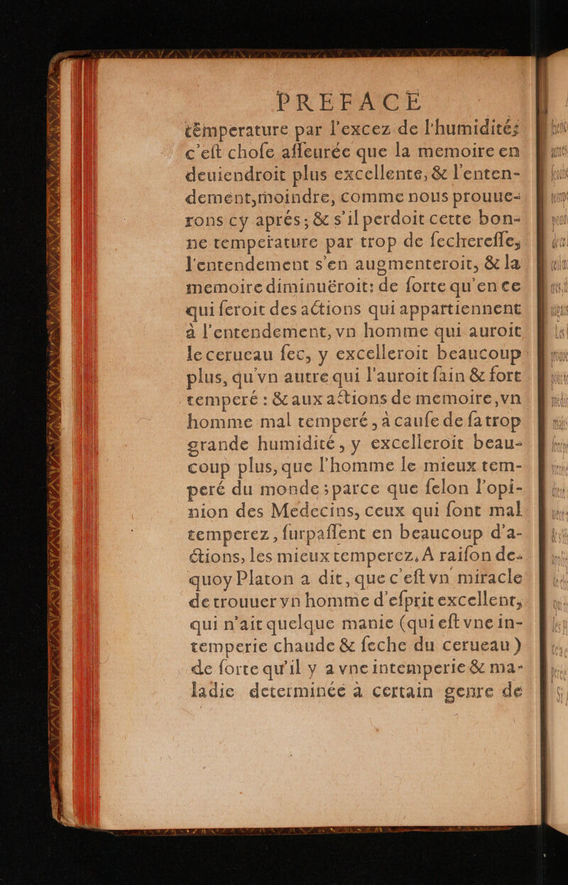 VID INVTIN 1 % INS INSUR PNA NPA AN TAN TA PREFACE témperature par Pexcez de l'humidité; c’eft chofe afleurée que la memoire en deuiendroit plus excellente, & l'enten- dement,moindre, comme nous prouue- rons cy aprés; & s’il perdoit cette bon- ne temperature par trop de fechrercffe, lentendement s'en augmenteroit, & la memoire diminuëroit: de forte qu'ence qui feroit des actions qui appartiennent a l’entendement,vn homme qui auroit le cerueau fec, y excelleroit beaucoup plus, qu'vn autre qui l'auroit fain & fort homme mal temperé , a caufe de fatrop grande humidité, y excelleroit beau- coup plus, que l'homme le mieux tem- peré du monde ;parce que felon Popi- nion des Medecins, ceux qui font mal temperez, furpaflent en beaucoup d'a- étions, les mieuxtemperez, A raifon de: quoy Platon a dit, que c'eftvn miracle de trouuer yn homme d efprit excellent, qui n’ait quelque manie (qui eft vne in- temperie chaude & leche du cerueau ) de forte qu’il y a vne intemperie & ma- ladic determinéé à certain genre de