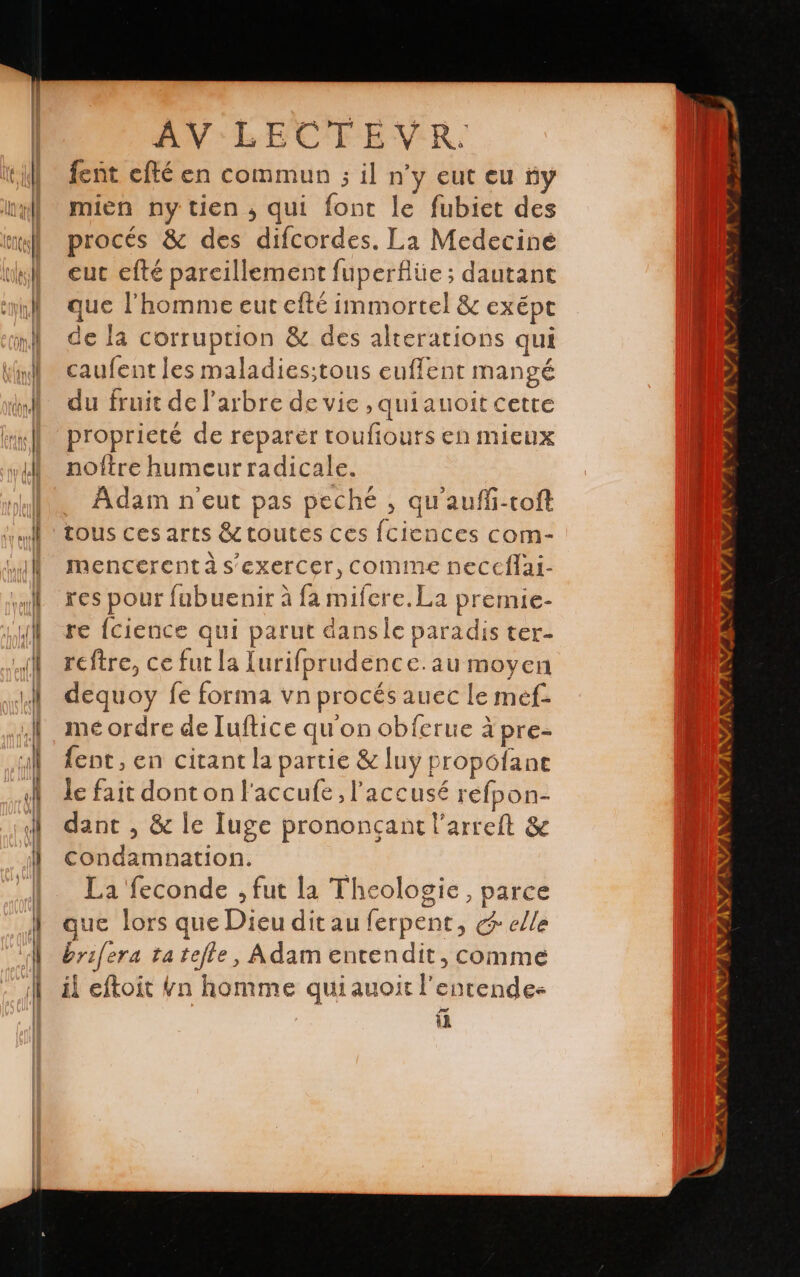 fent efté en commun ; il n'y eut eu iy mien ny tien, qui font le fubiet des procés & des difcordes. La Medecine eut efté pareillement fuperflüe ; dautant que l'homme eut efté immortel & exept de la corruption & des alterations qui caufent les maladies;tous euffent mangé du fruit de l'arbre de vie ,quiauoit cette proprieté de reparer toufiours en mieux noftre humeurradicale. Adam n'eut pas peché , qu'auffi-toft tous ces arts & toutes ces fciences com- mencerent à s'exercer, comme neccflai- res pour fubuenir à fa mifere.La premie- re {cience qui parut danse paradis ter- reftre, ce fut la lurifprudence.au moyen dequoy fe forma vn procés auec le mef- me ordre de luftice qu'on obferue à pre- fent, en citant la partie & luy propófane le fait dont on l'accufe, l'accusé refpon- dant , & le Iuge prononcant l’arreft & condamnation. La feconde ; fut la Theologie, parce que lors que Dieu dit au ferpent, e elle brifera ta tefle, Adam entendit, comme il eftoit bn homme quiauoit l'entende- á