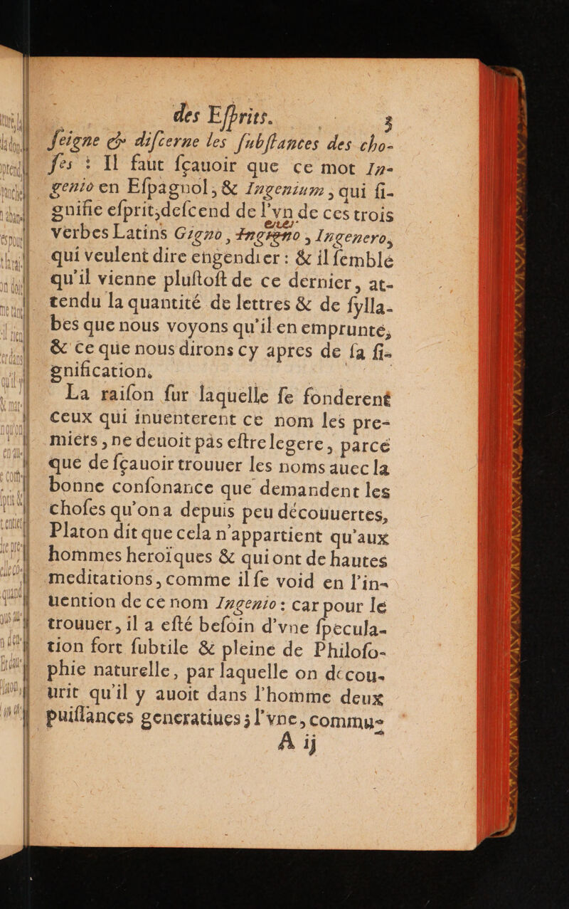 Jeigne @ difierne les fubltances des cho- fes : 11 faut fçauoir que ce mot 1»- gento en Efpagnol ¿A Ingenium , qui f1- gniñe efprit,defcend de Lyn de CES trois verbes Latins Gigxo, fresno, Ingenero, qui veulent dire engendier : &amp; il femblé qu'il vienne pluftoft de ce dernier, at- tendu la quantité de lettres &amp; de fylla- bes que nous voyons qu'ilen emprunté, &amp; Ce que nous dirons cy apres de fa fi- gnification, | | + La raifon fur laquelle fe fonderent Ceux qui inuenterent ce nom les pre- micts , ne deuoit pas cltrelegere, parcé que de fçauoir trouuer les noms auec la bonne confonance que demandent les chofes qu'ona depuis peu déconuertes, Platon dit que cela n'appartient qu'aux hommes heroïques &amp; quiont de hautes meditations, comme ilfe void en l’in= tiention de ce nom Zagezio: car pour le trouuer, il a efté befoin d'vne fpecula- tion fort fubtile &amp; pleine de Philofo- phie naturelle, par laquelle on décoy- urit qu'il y auoit dans l'homme deux puillances generatines ; E &gt; Commus 1)