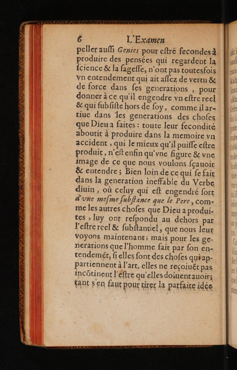 peller aulíi Genies pour eltré fecondes 2 produire des pensées qui regardent la {cience &amp; la fagefle, n'ont pas toutesfois vn entendement qui ait aflez de vertu &amp; de force dans fes generations , pour donner à ce qu'il engendre vneftrerecl &amp; qui fubfifte hors de foy, comme il ar- tiue dans les generations des chofes que Dieu à faites : toute leur fecondité aboutit à produire dans la memoire vn accident ; qui le mieux qu'il puiffe eftre produit, n’eftenfin qu'vne figure &amp; vne image de ce que nous voulans fçauoir &amp; entendre; Bien loin de ce qui fe fait dans la generation ineffable du Verbe diuin , où celuy qui eft engendré fort d'une me[me fubffance que le Pere, com- me les autres chofes que Dieu a produi- tes ; luy ont refpondu au dehors par l'eftre reel &amp; fubftantiel , que nous leur VOYONS maintenant; mais pour les ge- nerations que l’homme fait par fon en- tendemér, fi elles font des chofes quiap- partiennent à l’art, elles ne recojuér pas incôtinent l’éftre qu'elles dojuentauoirs tant sen faut pour tirer la parfaite idée