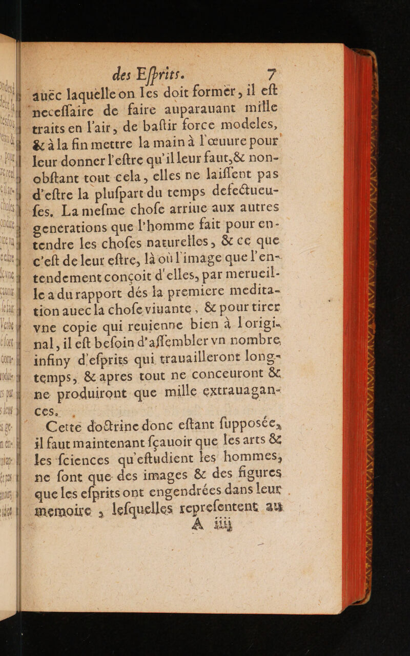 Tr £ ser py. y &gt; Ci =: = e des Efprics. 7 auéc laquelle on Tes doit former, il eft traits en l'air, de baftir force modeles, leur donner l'eftre qu’illeur faut,&amp; non- obftant tout cela, elles ne laiflent pas d’eftre la plufpart du temps defetueu- fes. La mefme chofe arriue aux autres generations que homme fait pour en- tendre les chofes naturelles, &amp; ce que c'elt de leur eftre, là où l'image que l'en- tendement conçoit d'elles, par merucil- le a durapport dés la premiere medita- tion auec la chofeviuante, &amp; pour tirer vne copie qui reujenne bien à Lorigi. nal, il eft befoin d’affembler vn nombre infiny d'efprits qui trauailleront long- temps, &amp; apres tout ne conceuront &amp; ne produiront que mille extrauagan- Ces. Cette doftrine donc eftant fupposée, il faut maintenant fçauoir que les arts &amp; les fciences qu'eftudient les hommes, ne font que des images &amp; des figures que les efprits ont engendrées dans leur memoire » lefquelles reprefentent 35 A Hi