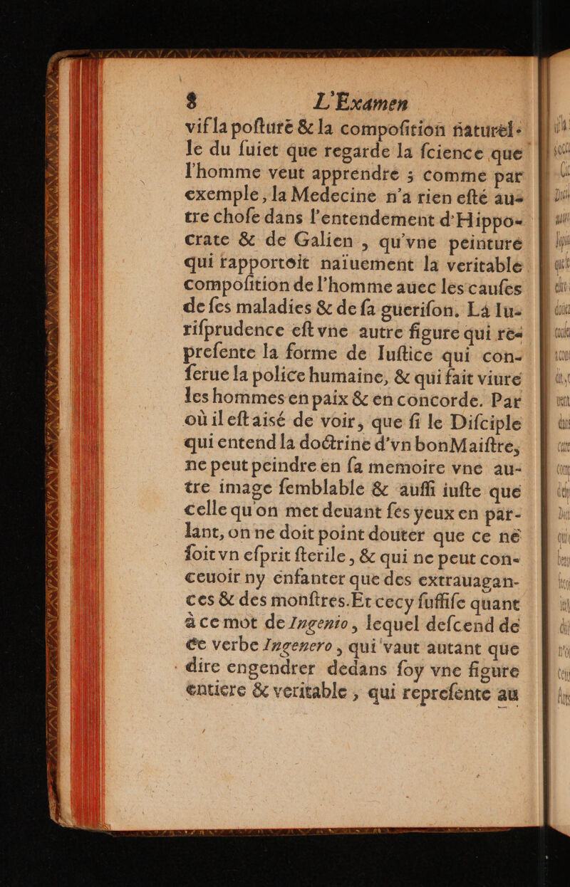 NAN AN TE VAS un De CN PAIN NAS VA WANT 8 L'Examen vif la pofture &amp; la compofition ñaturel- le du fuiet que regarde la fcience que l'homme veut apprendre 3 comme par exemple, la Medecine n’a rien efté aus tre chofe dans Pentendement d'Hippo- crate &amp; de Galien , qu'vne peinturé qui tapportoit naiuement la veritable compolttion de l’homme auec les caufes de fes maladies &amp; de fa oucrifon, La lu- rifprudence eltvne autre figure qui res prefente la forme de Iuftice qui con- {crue la police humaine, &amp; qui fait viure les hommesen paix &amp; en concorde. Par qui entend la doétrine d'vn bonMaiftre, ne peut peindre en fa memoire vne au- tre image femblable &amp; auf iufte que celle quon met deuant fes yeux en par- lant, on ne doit point douter que ce né doit vn efprit fterile , &amp; qui ne peut con- ceuoir ny enfanter que des extrauagan- ces &amp; des monftres.Er cecy fuffife quane à ce mot de Ingenio, lequel defcend de Ce Verbe Ingenero , qui vaut autant que dire engendrer dedans foy vne figure entiere &amp; veritable , qui reprefente au