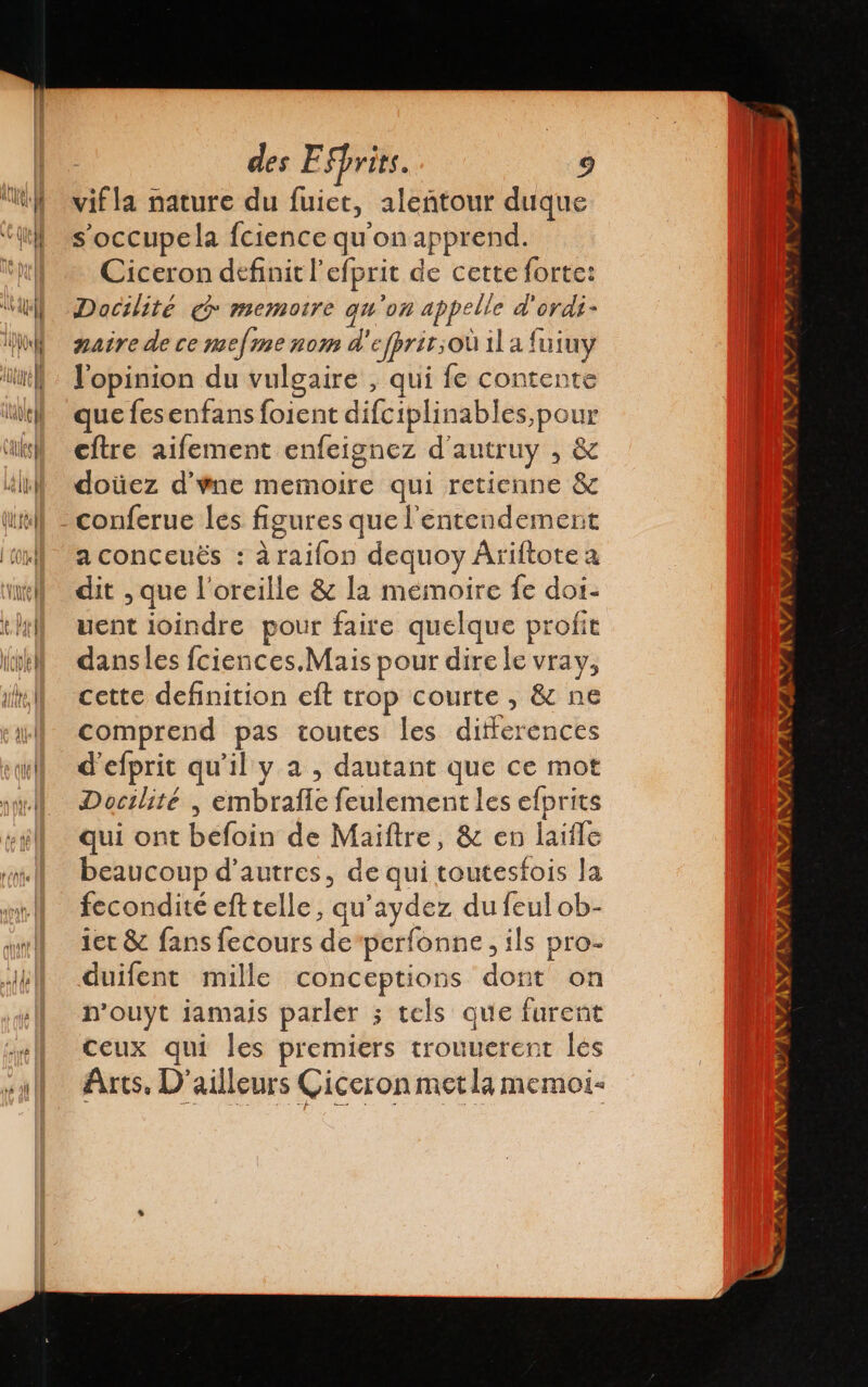 vif la nature du fuict, aleñtour duque soccupela fcience qu'on apprend. Ciceron definit l'efprit de cette forte: Docilité @ memoire qu'on appelle d'ordi- naire de ce mefine nom d'efprit;où il a fuiuy l'opinion du vulgaire , qui fe contente que fesenfans foient difciplinables,pour cftre aifement enfeignez d'autruy , &amp; doùez d'ne memoire qui retienne &amp; conferue les figures que l'entendement a conceuës : à raifon dequoy Âriftote a dit ,que l'oreille &amp; la mémoire fe doi- uent joindre pour faire quelque profit dans les fciences.Mais pour dire le vray, cette definition eft trop courte , &amp; ne comprend pas toutes les differences d'efprit qu'il y a , dautant que ce mot Docilité | embralle feulement les efprits qui ont befoin de Maiftre, &amp; en laiíle beaucoup d'autres, de qui toutesfois la fecondité efttelle, qu’aydez du feul ob- 1er &amp; fans fecours de perfonne , ils pro- duifent mille conceptions dont on n’ouyt jamais parler ; tels que furent ceux qui les premiers trouuerent les Arts. D'ailleurs Ciceron met la memoi-