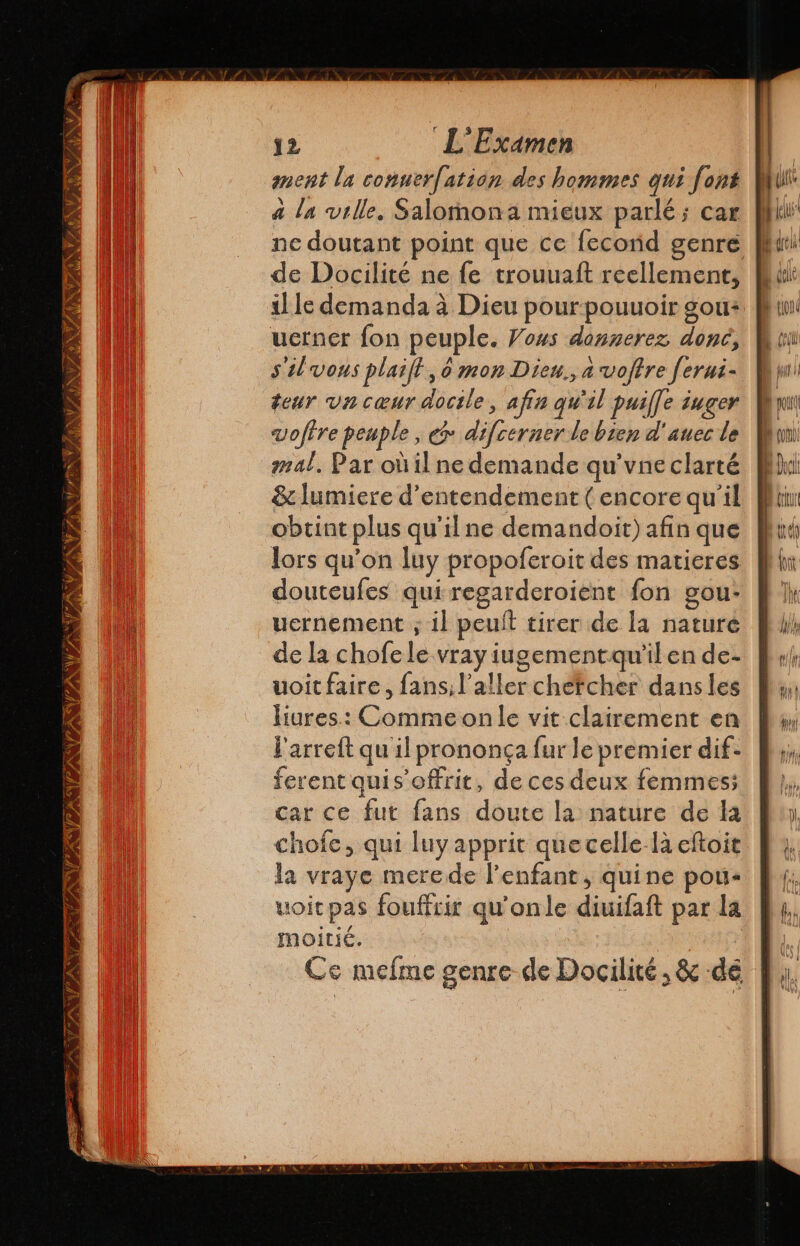 ANA 1 Xtras NL FTISITESTZLENI ESTE: 34 3 12 L'Examen ment la conuerfatión des hommes qui font a la ville. Salomona mieux parlé; car ne doutant point que ce fecorid genre de Docilité ne fe trouuaft reellement, il le demanda à Dieu pour-pouuoir sou: silvons plaift, o mon Dieu., a voftre ferni- teur un cœur docile, afin qu'il puifle iuger vofire peuple , € difcerner le bien d' auec le mal, Par oùil ne demande qu'vne clarté &amp; lumiere d'entendement ( encore qu'il obtint plus qu'il ne demandoit) afin que lors qu’on luy propoferoit des matieres douteufes quiregarderoient fon gou- uernement ; il peult tirer de la nature de la chofele vray iugementquilen de- voit faire, fans, V aller chefcher dansles liures.: Comme on le vit clairement en l'arreft qu il prononga fur le premier dif- ferent quis offrit, de ces deux femmes; car ce fut fans doute la nature de la chofe, qui luy apprit quecelle là eftoit la vraye merede l'enfant, quine pou: uoicpas fouffcir qu'onle diuifaft par la moitié. | Ce mefme genre de Docilité , &amp; dé