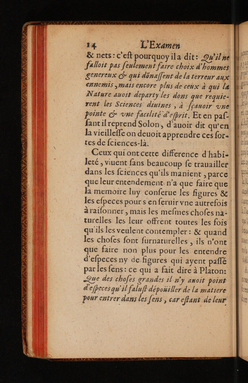 Ses $ EN OTTO VIANA l 14 L'Examen &amp; nets: C'eft pourquoyila dit: 044 se falloit pas fenlement faire choix d'hommes £encreux cd qui dénaffent de la terreur aux ennemis mass encore plus de ceux à qui la Nature auoit departy les dons que requie- rent les Sciences diuines , à fcauoir une potnte € vne facilité d'efprit. Eten paf- fantil reprend Solon, d’auoir dit qu'en tes de Íciences-la. Ceux qui ont cette difference d' habi. leté , viuent fans beaucoup fe trauailler dans les fciences qu’ils manient ¿parce que leur entendement. n’a que faire que la memoire luy conferue les figures &amp; les efpeces pour s en feruir vne autrefois araifonner , mais les mefines chofes na: qu'ils les veulent contempler : &amp; quand les chofes font furnaturelles , ils n'ont que faire non plus pour les entendre d'elpeces ny de figures qui ayent pañlé par les fens : ce qui a fait dire à Platon: Que des chofes grandes il n'y amoit point d'efpeces qu'il faluf depoúiller de la matiere Pour entrer dans les Jens , car effant de leur