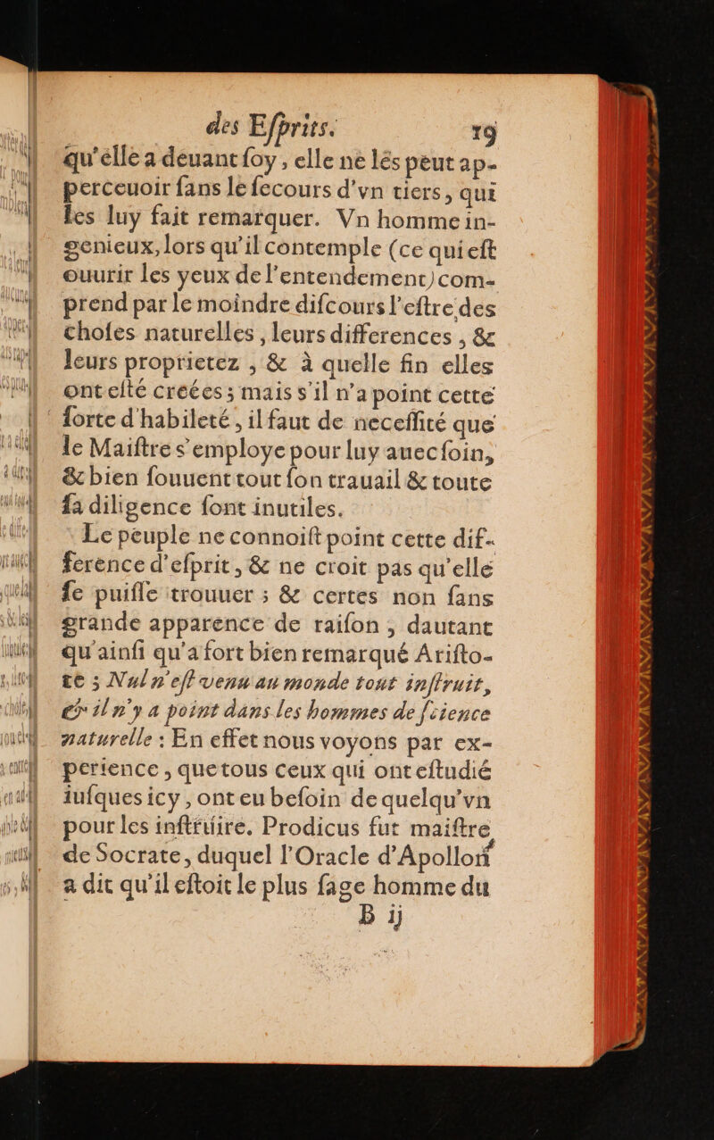 qu'elle a deuant{oy, elle ne lés peut ap. perceuoir fans le lecours d'yn tiers, quí les luy fait remarquer. Vn homme in- genicux, lors qu'il contemple (ce qui eft ouurir les yeux de 'entendement)com- prend par le moindre difcours l'eftre des chofes naturelles , leurs differences , &amp; leurs proprietez , &amp; à quelle fin elles ontelté creées ; mais s'il n’a point cette le Maiftre s employe pour luy auecfoin, &amp; bien fouuenttout fon trauail &amp; toute fa diligence font inutiles. Le peuple ne connoilt point cette dif. ference d'efprit, S ne croit pas qu'elle fe puifle trouuer ; &amp; certes non fans grande apparence de raifon , dautant Qu'ainfi qu'a fort bien remarqué Arifto- te ; Nul n'efl vena au monde tont infirutt, e iln'y a point dans les hommes de fcience naturelle : En effet nous voyons par ex- pertence , quetous ceux qui onteftudié iufques icy ,onteu befoin de quelqu'va pour les inftftiire. Prodicus fut maiftre de Socrate, duquel l'Oracle d'Apollorí a dit qu'il eftoit le plus fage homme du B 1j