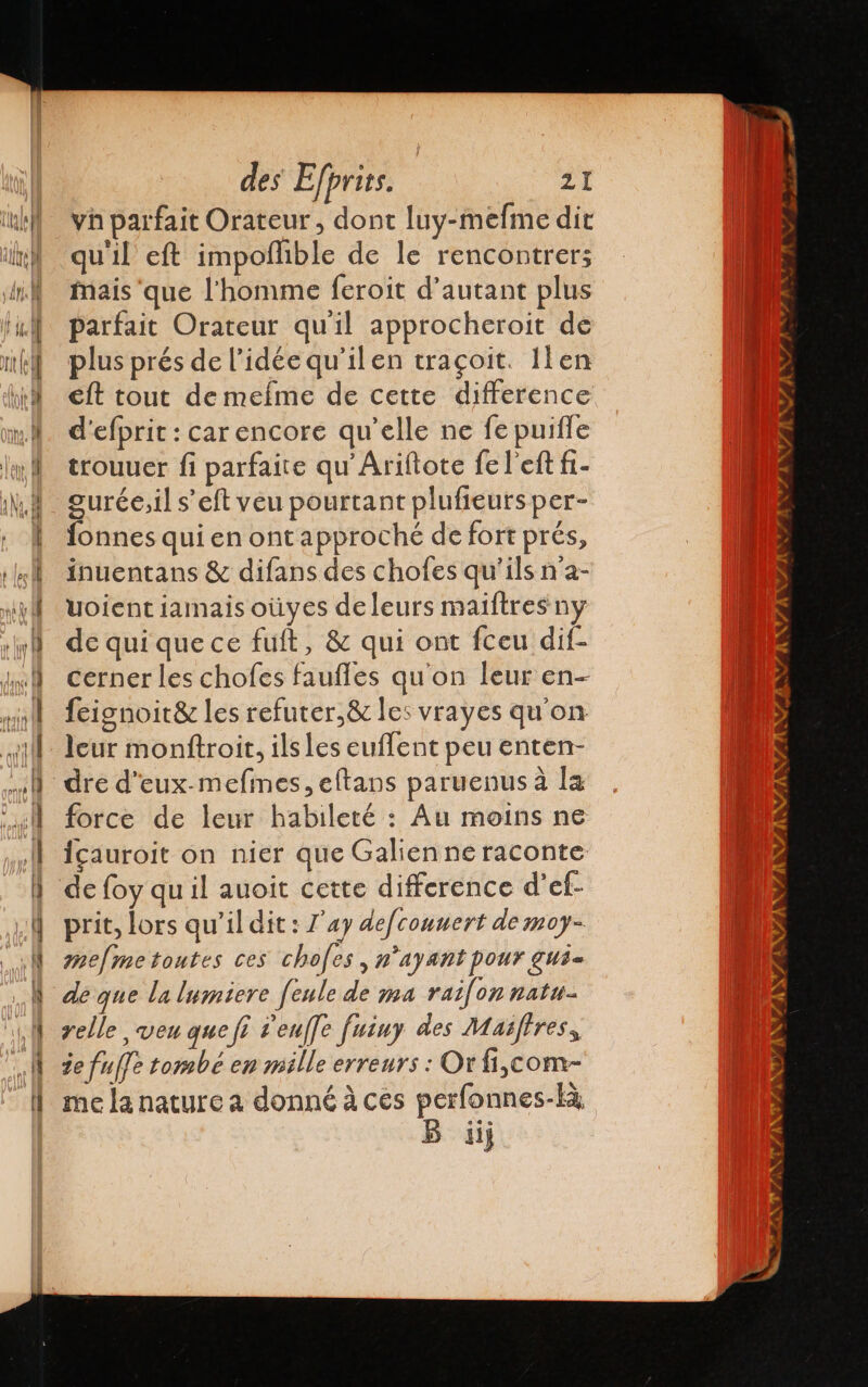 vh parfait Orateur, dont luy-mefme dit qu'il eft impoflible de le rencontrer; Mais que l'homme feroit d'autant plus parfait Orateur qu'il approcheroit de plus prés de lidéequ'ilen traçoit. len eft tout de mefme de cette difference d'efprit : car encore qu’elle ne fe puifle trouuer fi parfaite qu Ariftote fe l'eft fi- Suréc,il s’eft veu pourtant plufieurs per- fonnes qui en ont approché de fort prés, inuentans &amp; difans des chofes qu'ils n'a- Uoient jamais oùüyes de leurs maiftres ny de quiquece fuft, &amp; qui ont fceu dif- cerner les chofes faufles qu'on leur en- feignoit8z les refuter,&amp; les vrayes qu'on leur monftroit, ils les euflent peu enten- dre d'eux-mefmes, eftans paruenus à la force de leur habileté : Au moins ne icauroit on nier que Galienne raconte de foy qu il auoit cette difference d'ef- prit, lors qu'il dit: J'ay defcounert de moy- mefme toutes ces chofes &gt; 1” Ay ant POUT GUbn de que la lumiere fenle de ma raifon natu- relle veu quefi Pen/]e fuiny des Masftres, 2e fuffe tombé en mille erreurs : Or f1,com- me la nature a donné à ces perfonnes-kà iii