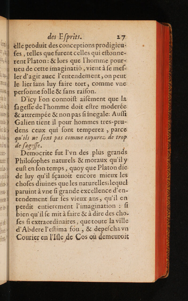 elle produit des conceptions prodigieu- {es , telles que furent celles qui eftonne- rent Platon: &amp; lors que l'homnie pour- ueu de cette imaginatió , vient à fe mef- ler d'agir auec lentendement, on peut le lier fans luy faire tort, comme vne perfonne folle &amp; fans raifon. D'icy Fon connoift aifément que la fagefle de l'homme doit eftre moderée &amp; attrempée &amp; non pas fiinegale: Aufli dens ceux qui font temperez , parce qu'ils ne fort pas comme enyurez de trop de /ag:/Je. Democrite fut P'vn des plus grands Philofophes naturels &amp; moraux qu'il y euft en fontemps, quoy que Platon die de luy qu'il fçauoit encore mieux les chofes diuines que les naturelles; lequel paruint à vne fi grande excellence d'en- tendement fur fes vieux ans, qu'il en perdit entierement l'imagination : Él bien qu'il le mit à faire &amp; à dire des cho. {es fi extraordinaires, quetoute la ville d'Abdere l’eftima fou , &amp; depelchavn Courier en l'Ifle de Cos où demeuroit