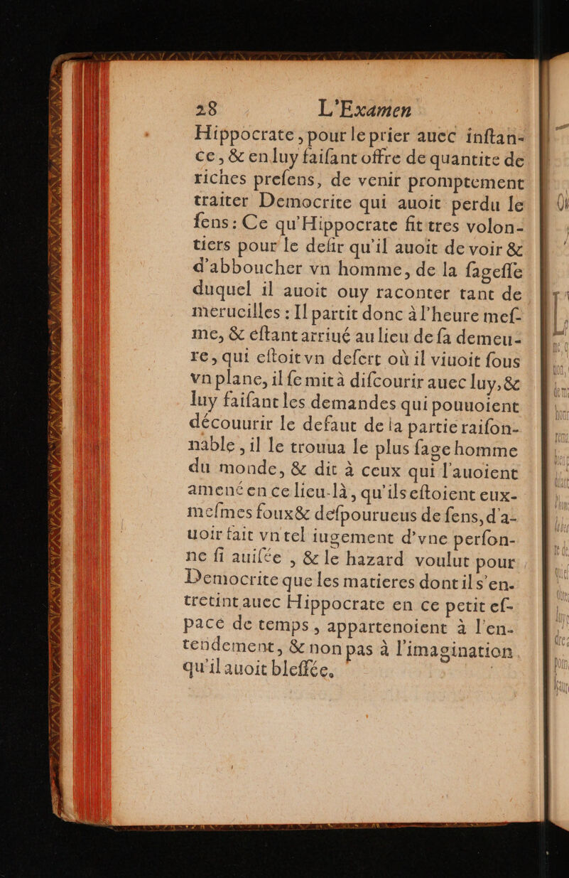 NES NAN TA Al ON PrANU EI Fées, E AUS 6 28 L'Examen Hippocrate , pour le prier auec inftan- ce, &amp; en luy failant offre de quantite de riches prelens, de venir promptement traiter Democrite qui auoit perdu le fens: Ce qu' Hippocrate fit tres volon- tiers pour le defir qu'il auoit de voir &amp; d'abboucher vn homme, de la fagefle duquel il auoit ouy raconter tant de merucilles : Il partit donc à l'heure mef me, &amp; éftantarriué au lieu de fa demeu- re, qui eltoit vn defert où il viuoit fous va plane, il fe mit à difcourir auec luy, &amp; luy faifanc les demandes qui pouuoient découurir le defaut de ia partie raifon- nable , il le trouua le plus lage homme du monde, &amp; dit à ceux qui l'auoient amené en ce lieu-là, qu'ilseftoient eux- mefmes foux&amp; defpourueus de fens, d'a- uoir fait vn tel iugement d'vne perfon- ne fi auilée , &amp;le hazard voulut pour Democrite que les matieres dontils’en. tretint auec Hippocrate en ce petit ef- pacé de temps, appartenoient à l'en. tendement, &amp; non pas à l'imagination qu'il auoit bleffée, |