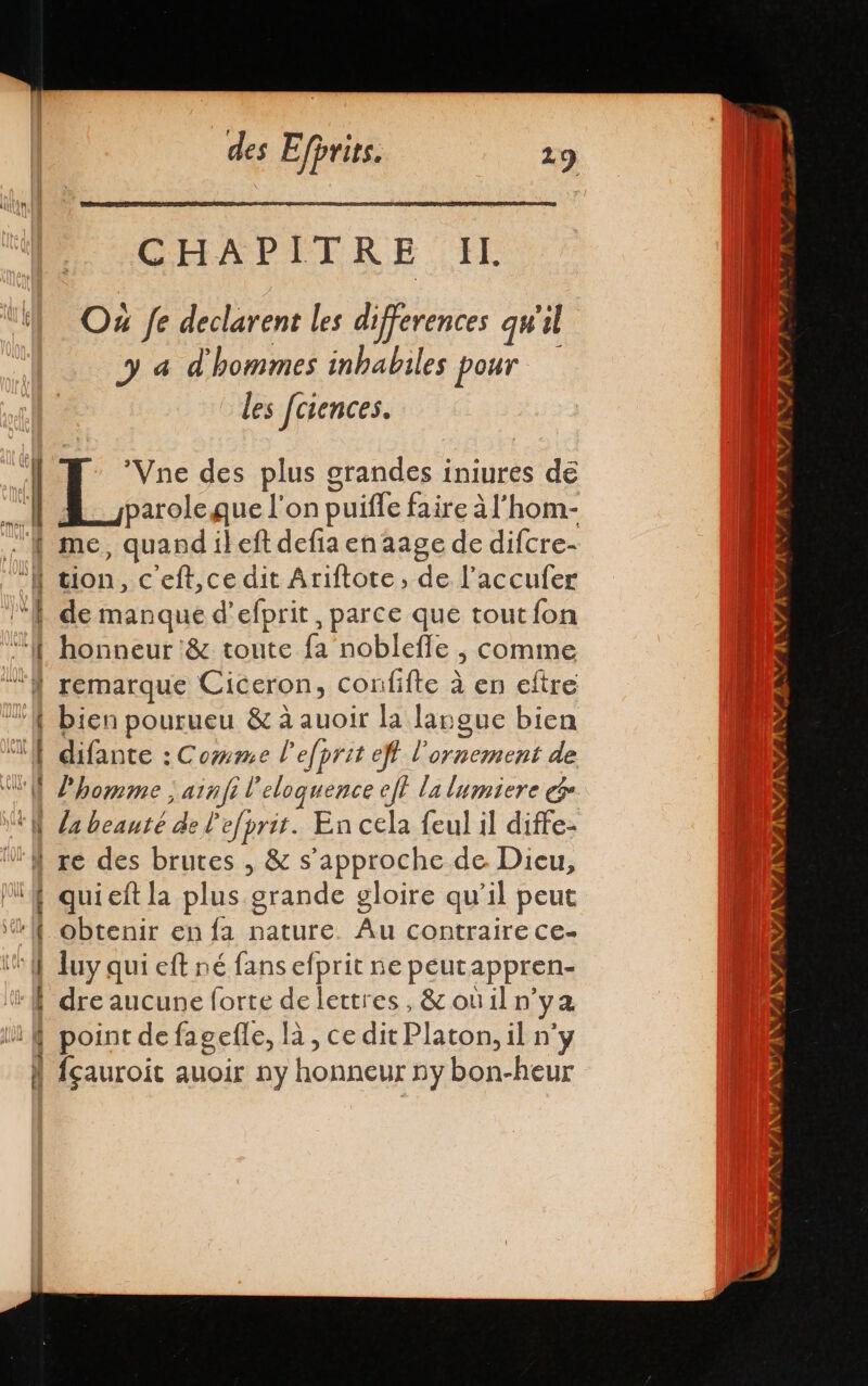 IUT CHAPITRE Il Ox fe declarent les differences qu'il ya d'hommes inbabiles pour les fciences. | EL des plus grandes iniures dé E parole que l'on puiffe faire A l’hom- ' me, quandileft defia en aage de difcre- li tion, c'eft,ce dit Ariftote, de Pacculer ‘| de manque d’efprit, parce que tout fon ‘ff honneur &amp; toute fa noblefle , comme À remarque Ciceron, confifte à en eftre Y bien pourueu &amp; à auoir la langue bien EN difante : Comme l'efprit eft l'ornement de VU homme ; ainfi l'eloquence eff la lumiere e. EN la beauté de l'efprit. En cela feul il diffe- Uf re des brutes , &amp; s'approche de Dieu, ! quieft la plus grande gloire qu’il peut li obtenir en la nature. Au contraire ce- it uy qui eff né fans efprit ne peutappren- “dre aucune forte de lettres, &amp; ouil n'ya if point de fagefle, là, ce dit Platon, il n'y ! fçauroit auoir ny honneur ny bon-heur =