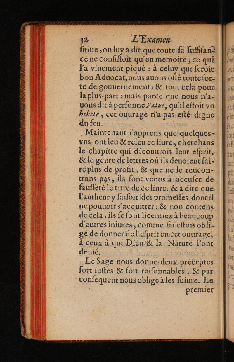 PAIN TA TP NASA 32 - L' Examen fitiue ,on luy a dit que toute fa fufifan2 ce ne confiftoit qu'en memoire ; ce qui l'a viuement piqué : à celuy qui feroit bon Aduocat, nous auons ofté toute for- te de gouuernement ; & tout cela pour la plus-part : mais parce que nous n'a- uons dit à perfonneFarse, qu'il eftoit vn hebeté , cet ouurage n'a pas efté digne du feu. ¡ Maintenant l'apprens que quelques- vas ont leu &releu celiure:, cherchans le chapitre qui découuroit leur efprit, & le genre de lettres où ils deuoient fai- réplus de profit, & que ne le rencon- trans pas, ils font venus a: accufer de faufleté le titre de celiure. & à dire que Lautheur y faifoit des promeñles-doncil ne pouuoit s'acquitter: & non Contens de cela, ils fe font licentiez à beaucoup d'autres iniures, comme fi eftois obli- gé de donner del’efpritencer ouurage, à ceux à qui Diéu & la Nature Pont denié. Le Sage nous donne deux preceptes fort iuftes 8z- fort raifonnables, & par confequent nous oblige à les fuiure. Le premier