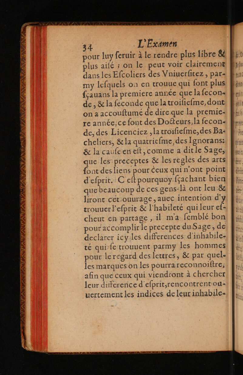 pour luy feruir à le rendre plus libre e BR: plus ailé ; on le peut voir clairement dans les Efcoliers des Vniuerfitez , par- my lefquels on en trouue qui font plus fçauans la premiere année que la fecon« de , & la feconde que la troifiefme, dont on a accoultumé de dire que la premie- re année, ce font des Doéteurs, la fecon- de, des Licenciez ,latroifiefme, des Ba: cheliers, & la quatriefme, des Ignorans: & la caufcenelt, comme a ditle Sage, que les preceptes & les regles des arts font des liens pour Ceux qui n'ont point d'efprit. C eftpourquoy fçachant bien que beaucoup de ces gens-là ont leu -& liront cet:ouurage,auec intention d'y trouuer l'efprit & l’habileté qui leur ef: cheut en partage, il ma femblé bon pour accomplir le precepte du Sage, de declarer icy.les differences d'inhabile- té qui-fetrouuent parmy les hommes pour leregard deslettres, & par quel. les marques on les pourra reconnoiítre, afin que ceux qui viendront a chercher leur diferenice d efprit,rencontrenton- uertementles indices de leur inhabile- IST TRANS VISITS fl NY PN 7 YPREN CAR WEAR ' E