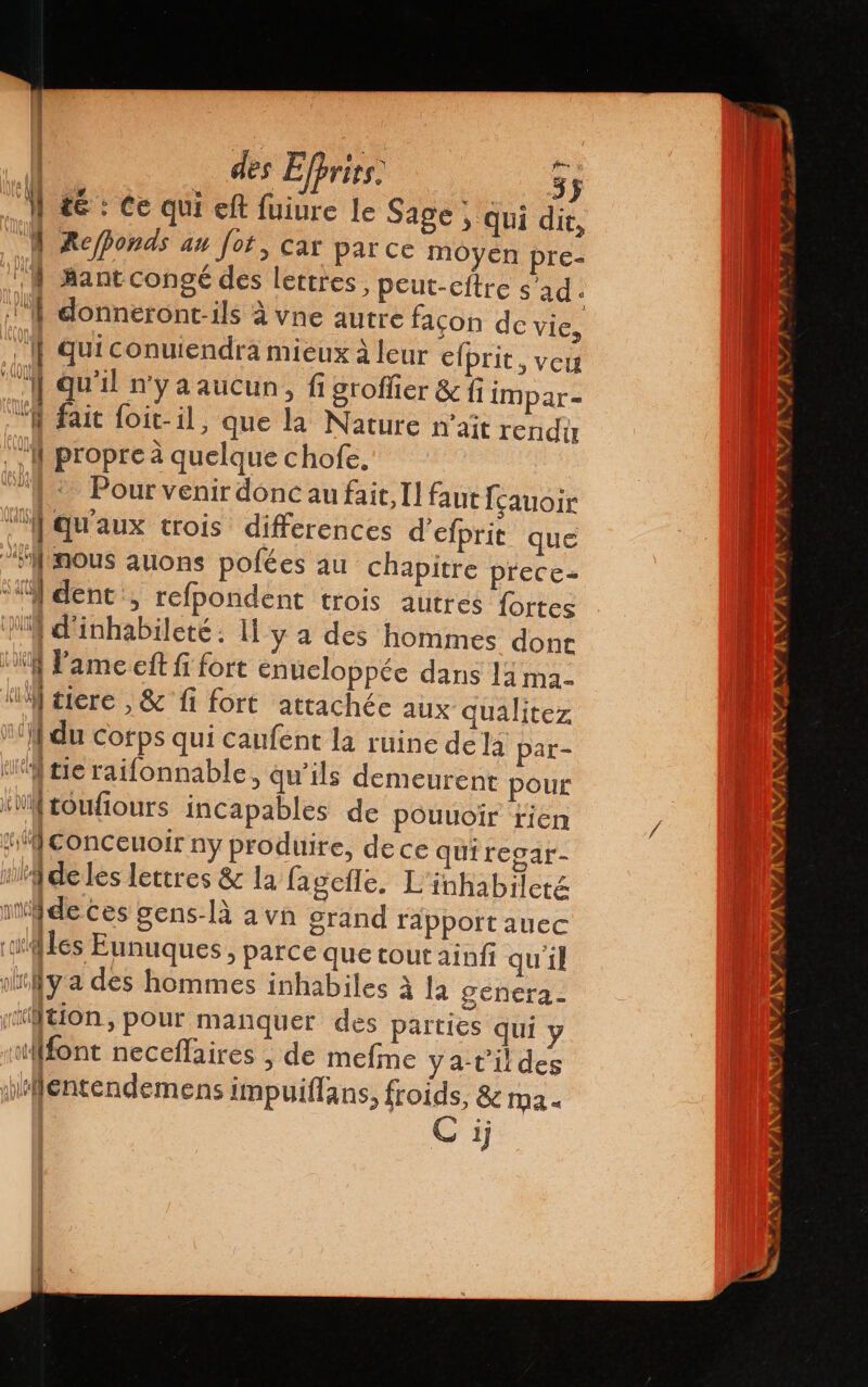1 46: Ce qui elt fiure le Sage, qui dic, À Refponds an fot, car parce moyen pre- NY Bantcongé des lettres, peut-cftre s'ad : 1 donneront-ils à vne autre façon de vie, | Quiconuiendra mieux à leur elprit, veu A Qu'il n'ya aucun, fi groffier &amp; fi impar- “À fait foit-il, que la Nature n'ait rendit 1 propre à quelque chofe. “2 Pour venir donc au fait, I] faut fçauoir “M qu'aux trois differences d'efprit que frmous auons pofées au chapitre prece- “Yi dent, refpondent trois autres fortes 054 d'inhabileté. U y a des hommes dont $ Pame elit fi fort enueloppée dans la ma- “IM tiere , &amp; fi fort attachée aux qualitez 1 du Corps qui caufent la ruine de la par- tie railonnable, qu'ils demeurent pour WN toufiours incapables de pouuoir rien #conceuoir ny produire, dece quiregar- ig deles lettres &amp; la lagefle. L'inhabileté ide ces gens-là a vn grand rapportauec iles Eunuques, parce que tout ainfi qu'il ¡hy a des hommes inhabiles à la géhera- tion, pour manquer des parties qui y font neceflaires , de mefine ya-t'il des pHentendemens impuillans, froids, &amp; ma. C ij