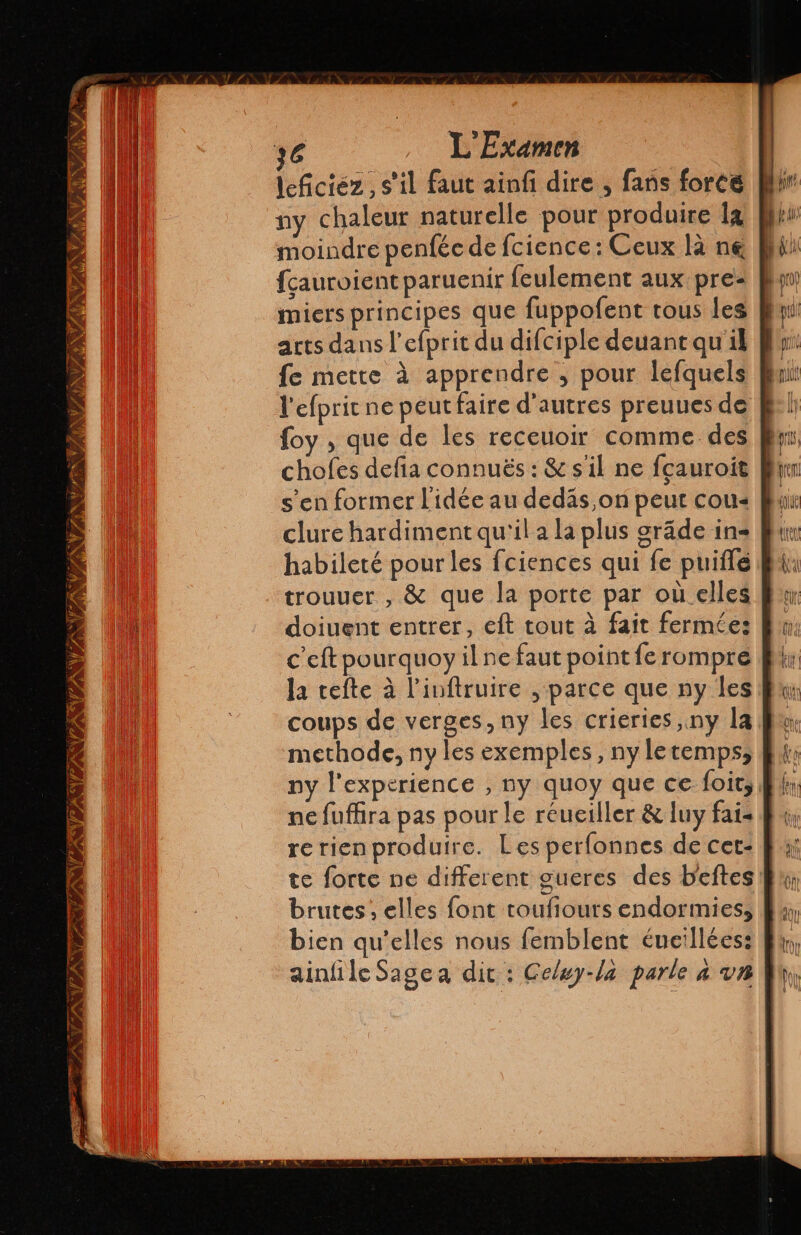 ENE NPA ON PONT NV ANNE NON A leficiéz, s’il faut ainfi dire , fans force ny chaleur naturelle pour produire la moindre penféc de fcience: Ceux là ne fçauroient paruenir feulement aux pre- Pl: miers principes que fuppofent tous les | arts dans l’efprit du difciple deuant qu'il fe mette à apprendre , pour lefquels l'efprit ne peut faire d’autres preuues de foy , que de les receuoir comme.des clure hardiment qu'il a la plus gráde in habileté pour les fciences qui fe puiflé doiuent entrer, eft tout à fait fermée: c'eft pourquoy il ne faut point fe rompre la tefte à Pinítruire , parce que ny les coups de verges, ny les criertes,ny la methode, ny les exemples, ny letemps, ny l'experience , ny quoy que ce loit, ne fuffira pas pour le réuciller & luy fai- re rienproduire. Les perfonnes de cet- te forte ne different gueres des beftes brutes , elles font toufiours endormies, bien qu’elles nous femblent éueillées: