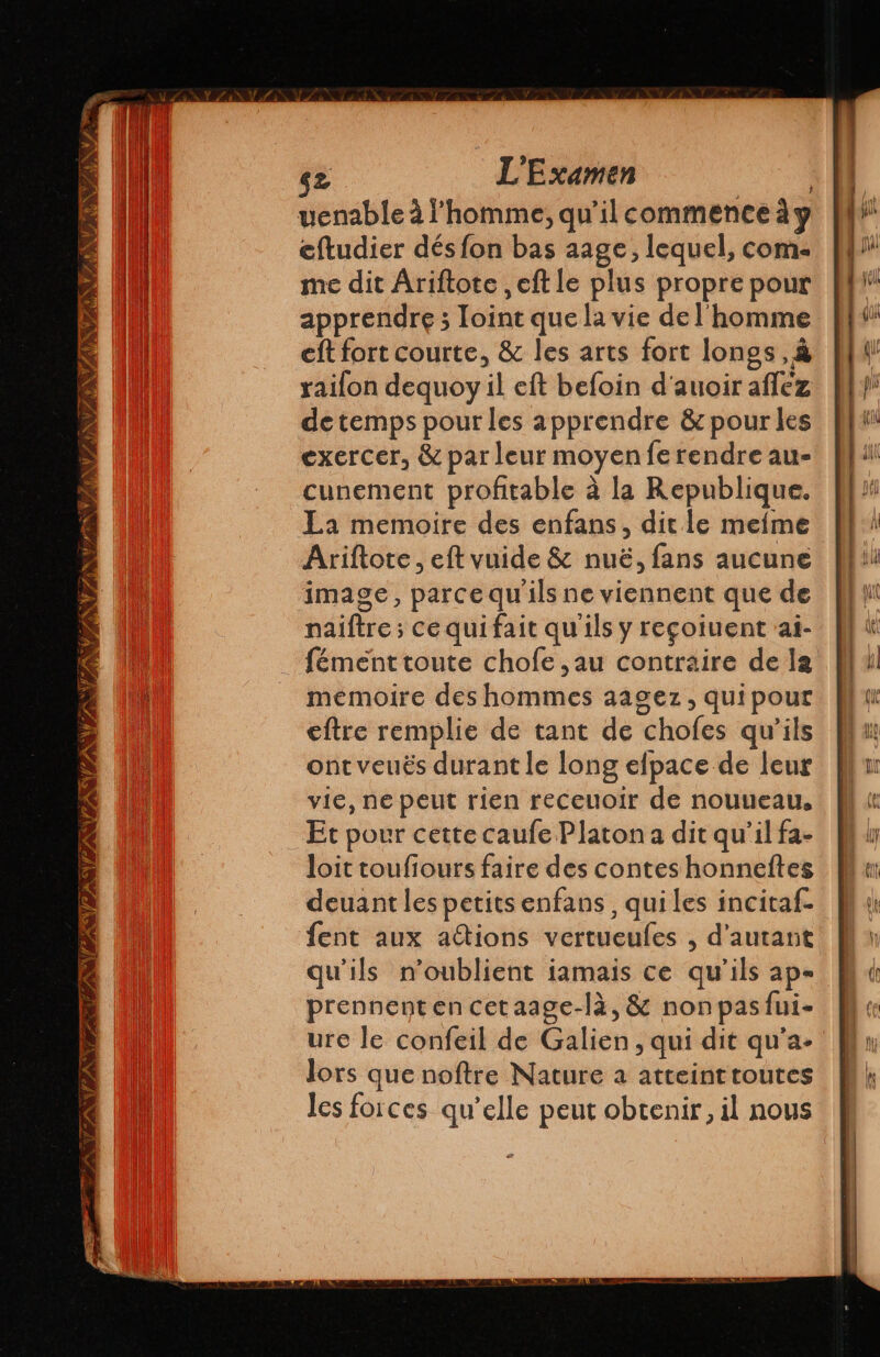 venable à l’homme; qu’il commence à y cftudier dés fon bas aage, lequel, com. me dit Âriftote , eft le plus propre pour apprendre ; loint que la vie de l'homme eft fort courte, &amp; les arts fort longs, à raifon dequoy il eft befoin d'auoir affez detemps pour les apprendre &amp; pour les exercer, &amp; par leur moyen fe rendre au- cunement profitable à la Republique. La memoire des enfans, dit le mefme Ariftote , eft vuide &amp; nuë, fans aucune image, parce qu'ils ne viennent que de naïiftre; ce qui fait qu'ils y reçoiuent ai- fémenttoute chofe ,au contraire de la memoire des hommes aagez, quipour eftre remplie de tant de chofes qu'ils ont veuës durant le long elpace de leur vie, ne peut rien receuoir de nouueau, Et pour cette caufe Platon a dit qu'il fa- loit toufiours faire des contes honneítes deuant les petits enfans, quiles incitaf fent aux aítions vertueufes , d'autant qu'ils n'oublient iamais ce qu'ils ap- prennent en cetaage-là, &amp; nonpasfui- ure le confeil de Galien, qui dit qu'a- lors que noftre Nature a atteinttoutes les forces qu’elle peut obtenir, il nous