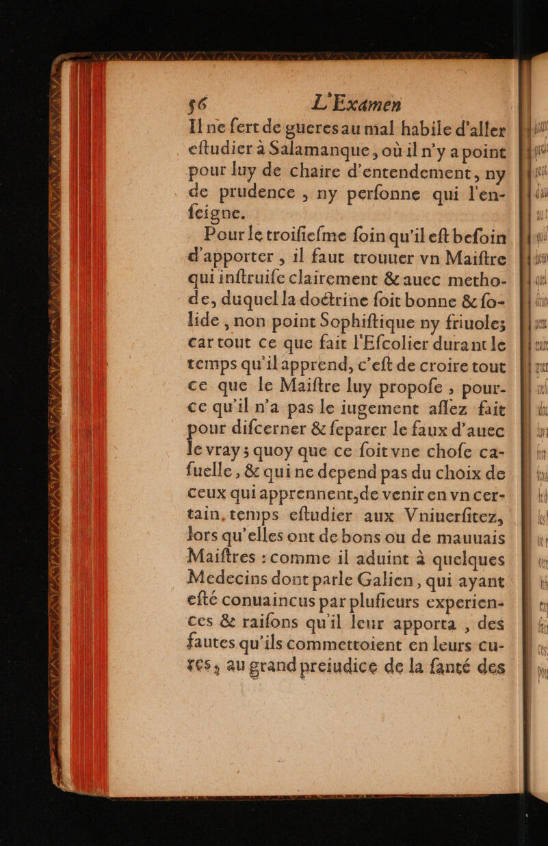An INVASION ON TAN Po VAN ss VAN Zn) 56 L'Examen Il ne fert de gueres au mal habile d'aller eltudier à Salamanque, où il n’y a point pour luy de chaire d'entendement, ny de prudence , ny perfonne qui l'en- feigne. Pour le troifiefme foin qu'il eft befoin d'apporter , il faut trouuer vn Maiftre qui inftruife clairement &amp;auec metho- de, duquel la doétrine foit bonne &amp; fo- lide , non point Sophiftique ny friuolez cartout ce que fait l'Efcolier durant le temps qu'ilapprend, c’eft de croire tout ce que le Maiftre luy propofe , pour- ce qu'il n’a pas le jugement aflez fait pour difcerner &amp; feparer le faux d'auec le vray 5 quoy que ce foitvne chofe ca- fuelle, 82 quine depend pas du choix de Ceux qui apprennent.de venir en vn cer- tain, temps eftudier aux Vniuerfitez, Jors qu’elles ont de bons ou de mauuais Maiftres : comme il aduint à quelques Medecins dont parle Galien, qui ayant efté conuaincus par plufieurs experien- ces &amp; railons qu'il leur apporta , des fautes qu'ils commettoient en leurs cu- Fes, au grand preiudice de la fanté des