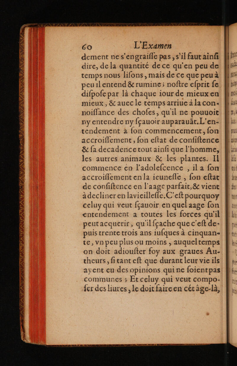 ON ATEN ES NAN TA APN TAN A GO L'Examen dement ne s'engraille pas , s’il faut ainfi dire, de la quantité de ce qu’en peu de temps nous lifons , mais de ce que peua peu1l entend &amp; rumine; noftre efprit fe difpofe par lá chaque iour de mieux en mieux, &amp; auec le temps arriue à la con- noiflance des chofes, qu'il ne pouuoit ny entendre ny fçauoir auparauät.L'en- accroiflement, fon eftat de confiftence &amp; fa décadence tout ainfi que l’homme, les autres animaux &amp; les plantes. Il commence en l’adolefcence , il a fon accroiflement enla ieunefle , fon eftat de confiftence en l'aage parfair,&amp; vient adeclineren lavieillefle.C'eft pourquoy celuy qui veut fçauoir en quel aage fon entendement a toutes les forces qu'il peutacquerir, qu'il fgache que c'eft de- puis trente trois ans iufques à cinquan- te, vn peu plus ou moins , auqueltemps on doit adioufter foy aux graues Au- theurs, fitant eft que durant leur vie ils ayent eu des opinions quine foientpas communes ; Et celuy qui veut compo: Jer des liures , le doitfaireen cétage-la,