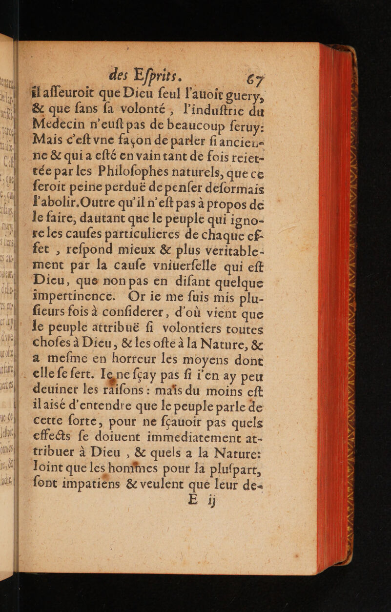 iaffeuroit que Dieu feul l’auoie guery, &amp; que fans fa volonté, l’induftrie du Médecin neuft pas de beaucoup feruy: Mais c'eft vne façon de parler fi anciens ne &amp; qui a efté en vain tant de fois rejet- tés parles Philofophes naturels, que ce leroit peine perduë dépenfer deformais Pabolir.Outre qu'il n’eft pas à propos de le faire, dautant que le peuple qui igno- re les caufes particulieres de chaque ef fet , refpond mieux &amp; plus veritable- ment par la caufe vniuerfelle qui eft Dicu, que non pas en difant quelque impertinence. Or ie me fuis mis plu- ficurs fois à confiderer, d'où vient que le peuple attribuë fi volontiers toutes chofes à Dieu, &amp; les ofteá la Nature, &amp; a mefme en horreur les moyens dont elle fe fert. Tone fçay pas fi Pen ay peu deuiner les räifons : maïs du moins eft ilaisé d'entendre que le peuple parle de cette forte, pour ne fçauoir pas quels effes fe doiuent immediatement at- tribuer à Dieu , &amp; quels a la Nature: loint que les honfines pour la plufpart, font impatiens &amp; veulent que leur de« | Si