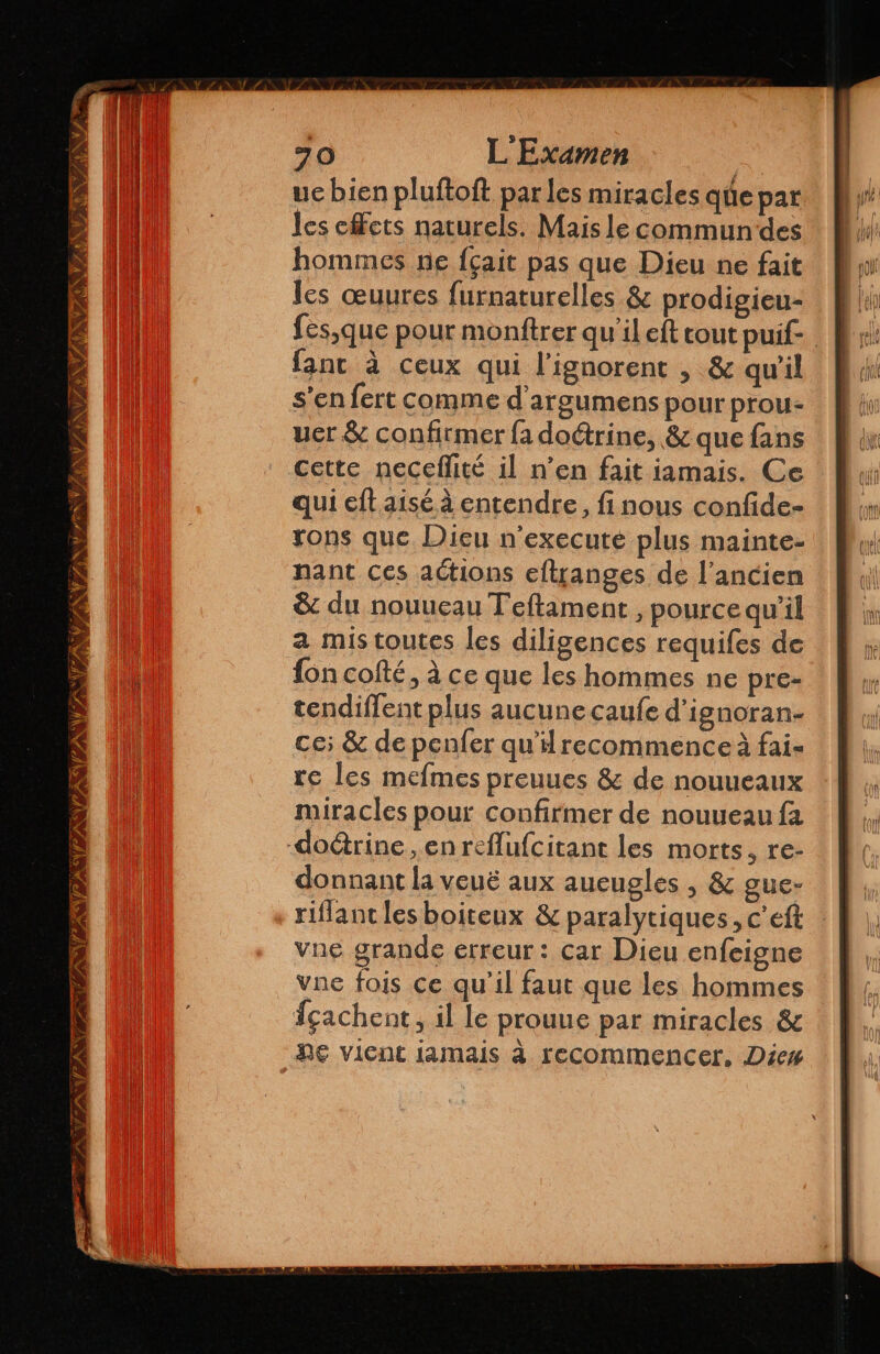 ue bien pluftoft par les miracles que par les cffcts naturels. Mais le commun des hommes ne fçait pas que Dieu ne fait les œuures furnaturelles &amp; prodigieu- fes,que pour monftrer qu'il eft tout puif- fant à ceux qui Pignorent , &amp; qu'il s’en fert comme d'argumens pour prou- uer &amp; confirmer fa doctrine, &amp; que fans cette neceflité il n’en fait iamais. Ce qui eft aisé à entendre, fi nous confide- rons que Dieu n'executé plus mainte- nant ces actions eftranges de l’ancien &amp; du nouueau Teltament , pource qu'il a mis toutes les diligences requifes de fon colté, à ce que les hommes ne pre- tendiflent plus aucune caufe d'ignoran- ce; &amp; de penfer qu'il recommence à fai- re les mefmes preuues &amp; de nouueaux miracles pour confirmer de nouueau fa -doétrine , en reflufcitant les morts, re- donnant la veuë aux aucugles , &amp; gue- riflant les boiteux &amp; paralytiques, c'eft vne grande erreur: car Dieu enfeigne vne fois ce qu'il faut que les hommes cachent, il le prouue par miracles &amp; Ne vient iamais à recommencer, Dies