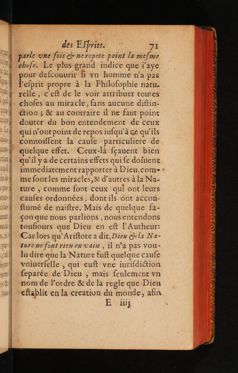 parle une fois € nerepete point la mefme chofe. Le plus grand indice que i'aye pour defcouurir ff va homme n'a pas Pelprit propre à la Philofophie natu. chofes au miracle, fans aucune diftin- étion ; &amp; au contraire il ne faut point douter du bon entendement de ceux qui n’ont point de repos iufqu'a qe qu’ils connoiflent la caufe particuliere de quelque effet. Ceux-là fçauent bien qu'il ya de certains effets qui fe dofuent immediatement rapporter à Dieu,com= me font les miracles,&amp; d'autres à la Na- ture , comme font ceux qui ont leurs caufes ordonnées, dontils ont accou- ftumé de naiftre. Mais de quelque fa- con que nous parlions , nousentendons toufiours que Dieu en eft l'Autheur: Car lors qu’Ariftote a dit, Dies la Na- turene font rien en vain , il n'a pas vou- lu dire que la Nature fuft quelque caufe vniuerfelle , qui euft vne iurifdiétion feparée de Dieu , mais feulement vn nom de l’ordre &amp; de la regle que Dieu eftablit en la creation du monde, afin E 11)