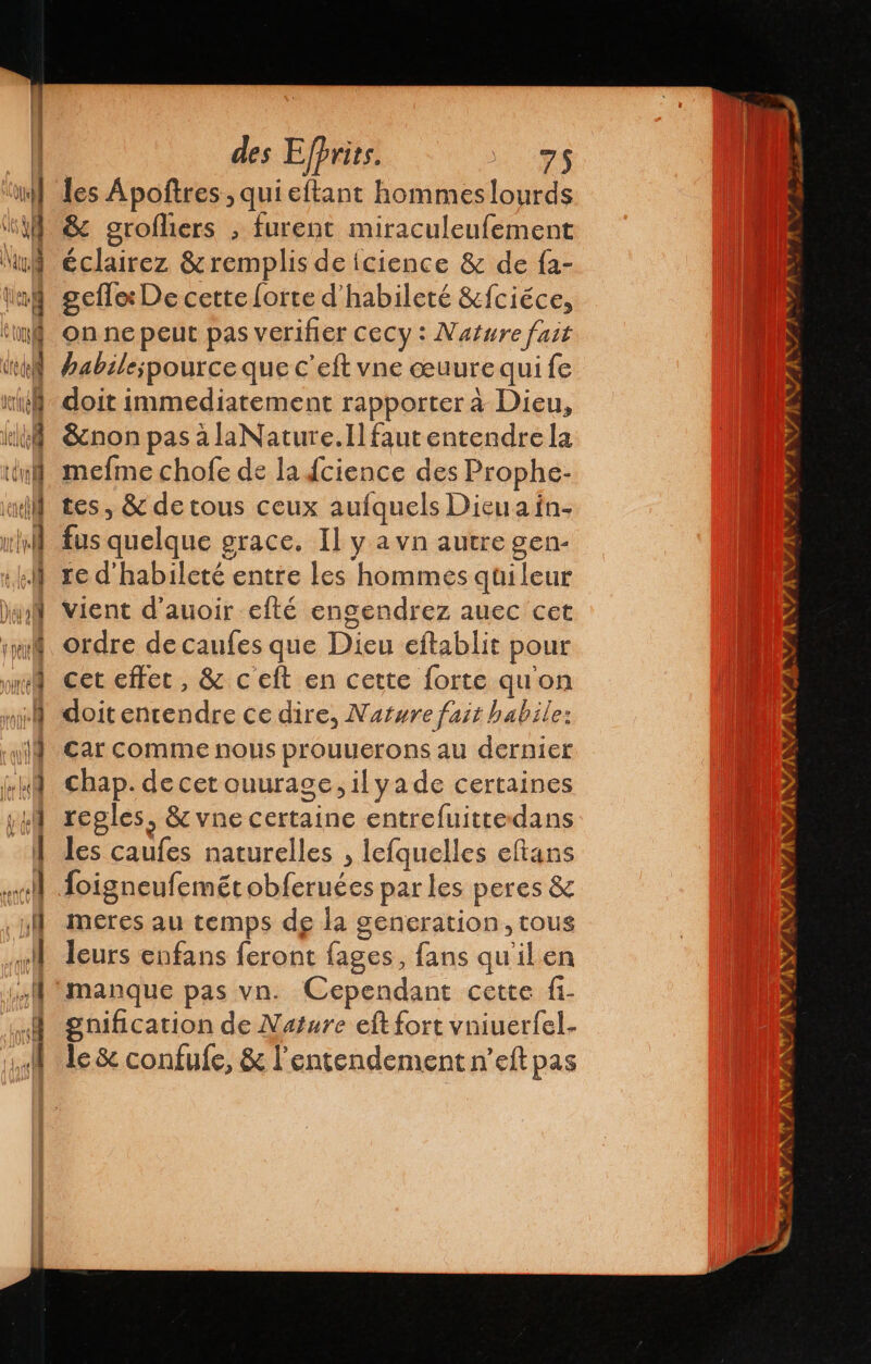 À 4 531 des Efhrits. mé les Apoftres , qui eftant hommes lourds &amp; grofliers , furent miraculeufement éclairez &amp;remplis de icience &amp; de fa- gefle: De cette lorte d' habileté &amp;fciéce, on ne peut pas verifier cecy : Nature fait habilespource que c’eft vne œuurequi fe doit immediatement rapporter à Dieu, &amp;cnon pas à laNature.Ill faut entendre la mefme chofe de la dcience des Prophe- tes, &amp; de tous ceux aufquels Dieuain. fus quelque grace. Il y a vn autre gen- re d'habileté entre les hommes qui leur vient d'auoir efté engendrez auec cet ordre de caufes que Dieu eftablit pour cet efter, &amp; c'eft en cette forte qu'on doitentendre ce dire, Nature fait habile: Car comme nous prouuerons au dernier chap. decetouurage, il yade certaines regles, &amp; vne certaine entrefuitredans les caufes naturelles , lefquelles eltans foigneufemét obferuées par les peres &amp; meres au temps de la generation, tous leurs enfans feront fages, fans qu'il en manque pas vn. Cependant cette fi- gnification de Nature eft fort vniuerfel- le &amp; confufe, &amp; l'entendement n’eft pas