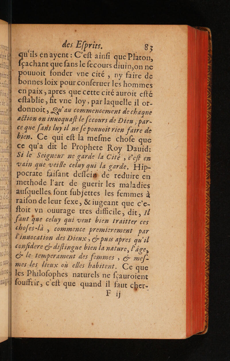 - EL ss 4 Y des Efprirs. is qu'ils enayent: C'eft ainfi que Platon, fcachant que fans le fecours diuin,on ne pouuoit fonder vne cité , ny faire de bonnes loix pour conferuer les hom mes en paix, apres que cette cité auroit efté eftablie, fit vne loy, par laquelle il or- donnoit, Qe 44 commencement de chaque action on innoquaff le fecours de Dieu : par- ce que fads lny il ne fe ponuott rien faire de bien. Ce qui eft la mefme chofe que ce qua dit le Prophete Roy Dauid: Si le Seignenr ne garde la Cité, c'eff en vala que veille celuy qui la garde. Hip- pocrate faifant deflei# de reduire en methode l'art de guerir les maladies : aufquelles font fubjettes les femmes à raifon de leur fexe, &amp; iugeant que ce ftoit vn ouurage tres difficile, dit, 14 faut que celuy qui vent bien traitter ces l'innocation des Dieux . purs apres qu'il confidere G diflingue bien la nature l'age, € le. temperament des femmes , e mef- ses des lieux où elles habitent. Ce que les Philofophes naturels ne fcauroient fouffrir, c'eft que quand il faut cher. F jj