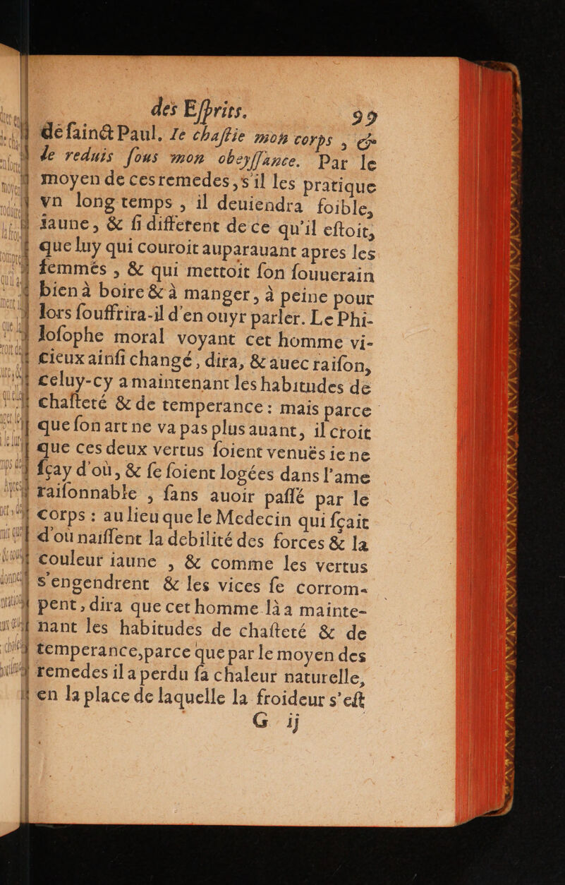 yA | | des Efprics. 99 LM défainé Paul. Ze chaflie mon Corps | ce M de reduis [ous mon oberffance. Par le Y moyen de ces remedes , il les pratique NY vn long temps , il deuiendra foible, : M saune, &amp; fi different de ce qu'il eftoit, | que luÿ qui couroit auparauant aprés les A femmés , &amp; qui mettoit fon fouuerain 8 biena boire &amp; à manger, à peine pour ‘A lors fouffrira-il d'en ouyr parler. Le Phi- * 4 Jofophe moral voyant cet homme vi- f cieux ainfi changé, dira, &amp;auec raifon, M celuy-cy a maintenant les habitudes de Y chafteté &amp; de temperance: mais parce A que fon art ne va pas plus auant, il croie ” I} que ces deux vertus foient venués iene 4 Hay d'où, &amp; fe foient logées dans l'ame l'A raifonnable , fans auoir paflé par le “1 Corps : au lieu que le Medecin qui Ícait 1 d'ou naiflent la debilité des forces &amp; la MY Couleur iaune » &amp; comme les vertus don Sengendrent &amp; les vices le corrom- WA pent, dira que cet homme lia mainte- “nant les habitudes de chalteté &amp; de 19 temperance,parce que par le moyen des x remedes il a perdu fa chaleur naturelle, en la place de laquelle la froideur s ell 1]