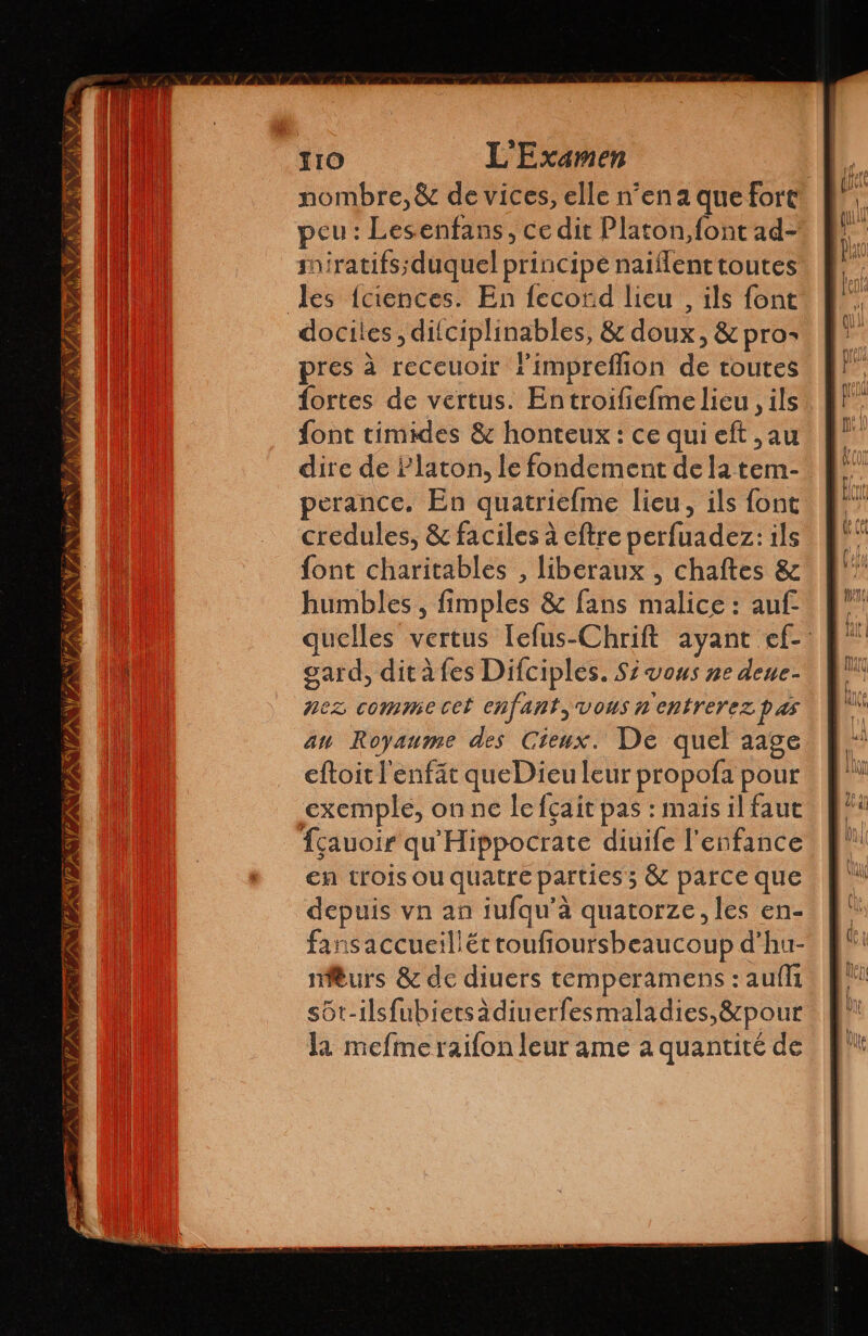 nombre, & de vices, elle n’en a que fort peu : Lesenfans, ce dit Platon,font ad- iratifs;duquel principe naiflenttoutes les {ciences. En fecord lieu , ils font docites, difciplinables, & doux, & pro: pres à receuoir Pimpreflion de toutes {fortes de vertus. En troifieíme lieu , ils font timides & honteux : ce qui eft ,au dire de Platon, le fondement de la tem- perance. En quatriefme lieu, ils font credules, & faciles à eftre perfuadez: ils font charitables , libéraux , chaftes & humbles , fimples & fans malice : auf quelles vertus Tefus-Chrift ayant ef-: gard, dit à fes Difciples. Sí vous ne dene- nez comme cet enfant vous n'entrerezpas au Royaume des Cieux. De quel aage eftoit l'enfät queDieu leur propofa pour exemple, on ne lefçait pas : mais il faut fçauoir qu'Hippocrate diuife l'enfance en trois ou quatre parties; & parce que depuis vn an iufqu’à quatorze, les en- fansaccueillét toufioursbeaucoup d’hu- miturs & de diuers temperamens : auffi sôt-ilsfubietsàdiuerfesmaladies,&pour la mefmeraifon leur ame a quantité de VAS TENE FANS Y NVI E