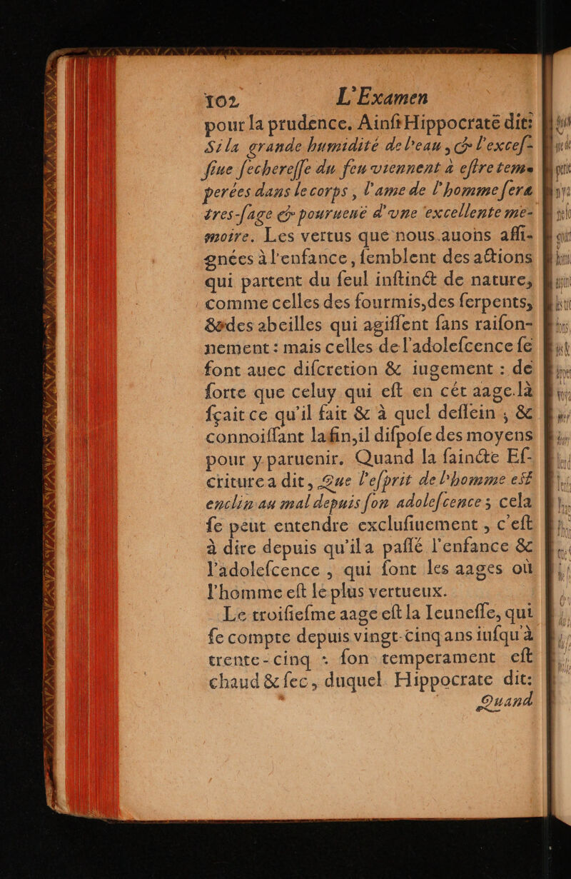 pour la prudence. AinfrHippocraté dit: Sila grande humidité de l'eau, & l'excef: fine fechereffe du feu viennent a eftre temo perées dans le corps , l'ame de l'homme fera éres-fage e pouruené d'une ‘excellente me- moire. Les vertus que nous.auons afli- gnées à l'enfance, femblent des attions qui partent du feul inftinét de nature, comme celles des fourmis,des ferpents, 8ades abeilles qui agiffent fans raifon- nement : mais celles de l'adolefcence fe font auec difcretion $ iugement : de forte que celuy qui eft en cét aage.la fçait ce qu'il fait & à quel deflein ; & connoiffant lafin,il difpofe des moyens pour y. paruenir. Quand la fainte Ef- criturea dit, £ue l'efprit de l'homme est enclin au mal depuis fon adolefcences cela fe peut entendre exclufinement , c'eft à dire depuis qu’ila paflé l'enfance Se l'adolefcence , qui font les aages où l'homme eft le plus vertueux. Le troifiefme aage elt la Ieunefle, qui fe compte depuis vingt-cinq ans infqua trente-cinq + fon temperament eft chaud &fec, duquel. Hippocrate dit: Quand