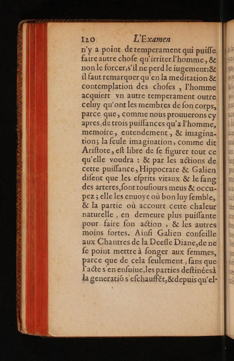 ESTAN TZ ANA » N PAIN LAS DT 2 A à 120 L'Examen n'y a point de temperament qui puille faire autre chofe qw'irriter' homme, 82 non le forcer,s’il ne perd le iugement:8 il faut remarquer qu'en la meditation & contemplation des chofes , l’homme acquiert vn autre temperament outre celuy qu'ont les membres de fon corps, parce que, comme nous prouuerons cy apres,de trois puiflances qu'a l'homme, memoire, entendement , & imagina- tion; la feule imagination, comme dit Ariftote, eft libre de fe figurer tout ce qu'elle voudra : & par les actions de cette puiflance, Hippocrate & Galien difent que les efprits vitaux & le fang des arteres.fonttoufiours meus & occu- pez 5 elle les enuoye où bon luy femble, & la partie où accourt cette chaleur naturelle , en demeure plus puiffante pour faire fon aétion , & les autres moins fortes. Ainfi Galien confeille aux Chantres de la Deeñle Diane, de ne le point mettre à fonger aux femmes, parce que de cela feulement , fans que l'acte s'en enfuiue, les parties deftinéesà da generatió s efchauffét, &depuis qu’el-