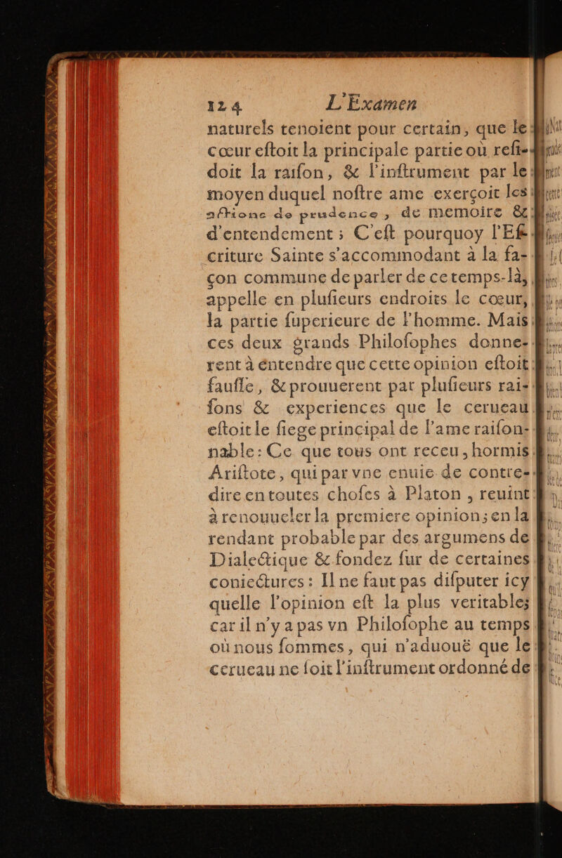 NEA AVAST ANOVA VIANA IIS 124 L'Examen naturels tenolent pour certain, que le cœur eftoit la principale partie où reft= doit la rafon, &amp; Pinftrument par le ln: moyen duquel noftre ame exerçoit les Br d'entendement; Celt pourquoy PEL. con commune de parler de cetemps-là Mi appelle en plufieurs endroits le cœur, pl: la partie fuperieure de Fhomme. Mais By, ces deux grands Philofophes donne: faufle, &amp;prouuerent par plufieurs rai: fons &amp; experiences que le cerueau eftoit le fiege principal de l'ame raifon: Py nable: Ce que tous ont receu , hormis |. Ariítote, qui par vbe enuie de contres: dire entoutes chofes à Platon , reuint à renouueler la premiere opinion; en la rendant probable par des argumens de Dialeétique &amp; fondez fur de certaines coniectures : ll ne faut pas difputer icy quelle l'opinion eft la plus veritable; caril n'ya pas vn Philofophe au temps où nous fommes, qui n’aduouë que le cerueau ne foit l'inftrument ordonné de