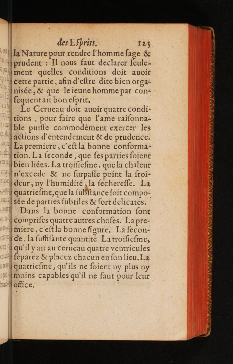 Ma Nature pour rendre P homme lage & ‘‘Mprudent : Il nous faut declarer feule- “Miment quelles conditions doit auoir “A cette partie, afin d'eftre dite bien orgas Mnisée, & que leieune homme par con- ¿Mequentait bon efprit. Le Cerueau doit auoir quatre condi- Itions , pour faire que Pame raifonna- ble puille commodément exercer les Yactions d'entendement & de prudence, *ALapremiere, c’eft la bonne conforma- ‘tion. La feconde, que fes parties foient “bien liées. La troifiefme, que la chaleur ‘An'excede & ne furpañle point la froi- 9 deur, ny l'humidité, la fecherefle. La quarriefme,que la fubftance foit compo- M sée de parties fubtiles & fort delicates. NB” Dans la bonne conformation font 9 compriles quatre autres chofes. La pre- “fmiere, c'eft la bonne figure. La fecon- 14 de, la fuffifante quantité. La troifiefme, qu'il yaitau cerueau quatre ventricules ¡94 feparez & placez chacun enfon lieu. La 104 quatriefme, qu'ils ne foient ny plus ny moins capables qu'il ne faut pour leur notice.