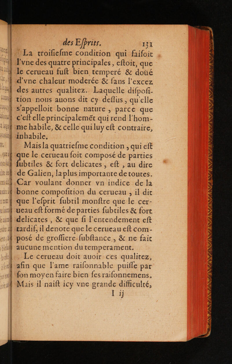 lA À [08 des Efprits. 131 La troifiefme condition qui faifoit l'vne des quatre principales, eftoit, que le cerueau fuft bien temperé &amp; doúé d'vne chaleur moderée &amp; fans l’excez des autres qualitez. Laquelle difpof. tion nous auons dit cy deflus, qu'elle s’appelloit bonne nature , parce que c'eft elle principalemét qui rend 'hom- me habile, &amp; celle quiluy eft contraire, Mais la quatriefme condition , qui eft que le cerueau foit composé de parties fubtiles &amp; fort delicates , eft , au dire de Galien, laplus importante de toutes. Car voulant donner vn indice de la bonne compofition du cerueau , il dit que l'efprit fubril monftre que le. cer- ueau eft formé de parties fubtiles &amp; fort delicates , &amp; que fi l'entendement eft tardif, il denote que le cerueaueft com- posé de groflicre-fubltance , &amp; ne fait aucune mention du temperament. . Le cerueau doit auoir ces qualitez, afin que l'ame raifonnable puifle par fon moyen faire bien fes raifonnemens.