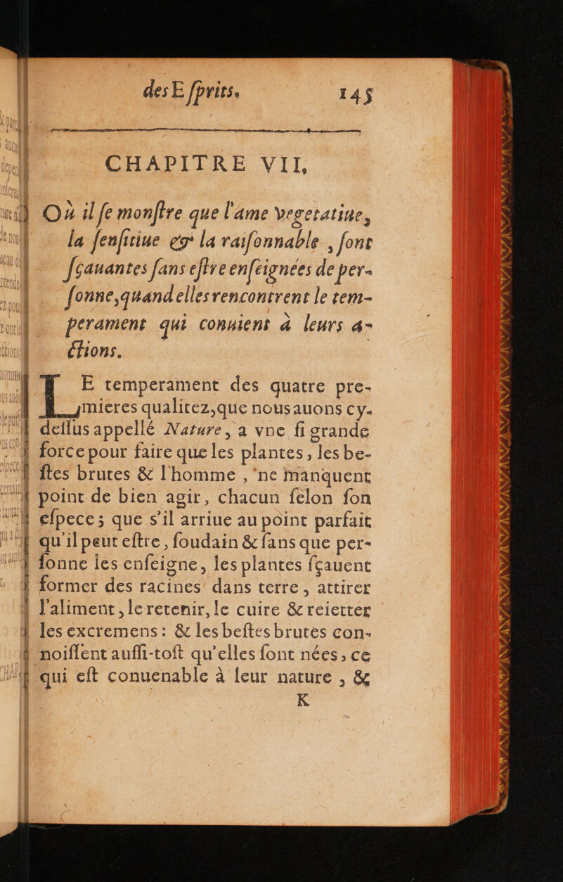 LE O4 il fe monftre que l'ame vegetatine, la fenfitiue go la raifonnable , font Jéauantes fans eftve enféignées de per- fonne,quandellesrencontrent le tem- perament qui conuient à leurs 4- (ions. E temperament des quatre pre- mieres qualitez,que nousauons cy. dellus appellé Nature, a vne fi grande force pour faire que les plantes, les be- Îtes brutes &amp; l'homme , ‘ne manquent cd point de bien agir, chacun felon fon cfpece ; que s’il arriue au point parfait qu'il peut eftre, foudain &amp; fans que per- lonne les enfeigne, les plantes fçauent former des racines dans terre, attirer l'aliment, leretenir, le cuire &amp;reietter les excremens: &amp; les beftes brutes con. noiflent aufh-toft qu’elles font nées, ce no! ‘ qui eft conuenable à leur nature , &amp; K
