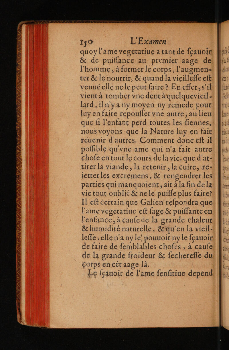 VAN VAN V7 ÿ/ Ny ANNAN VARIA 150 L'Examen quoy l'ame vegetatiue a tant de fcauoi &amp; de puiflance au premier aage de l'homme, à former le corps, Paugmen-= ter &amp; le nourrir, &amp; quand la vicilleffe eft venué elle nele peut faire? En effet, s’il vient à tomber vne dent aquelquevicil.- lard, iln'ya ny moyen ny remede pour luy en faire repoufler vne autre, au lieu que ft l'enfant perd toutes les fiennes, nous voyons que la Nature luy en fait reuenir d'autres. Comment donc eft:1l poflible qu'vne ame qui n’a fait autre chofe en tout le cours de la vie, que d'at- tirer la viande, la retenir, la cuire, re- ictter les excremens, 82 rengendrer les parties qui manquoient, ait à la fin de la vie tout oublié &amp; nele puifle plus faire? ll eft certain que Galien refpondra que l'ame vegetatiue eft fage &amp; puiflanteen l'enfance, à caufe de la grande chaleur &amp; humidité naturelle, &amp;qu’en la vieil- lefle ; elle n’a ny le’ pouuoir ny le fçauoir de faire de femblables chofes , à caufe de la grande froideur &amp; fecherefle du corps en cét aage la. Le fçauoir de l'ame fenfitiue depend