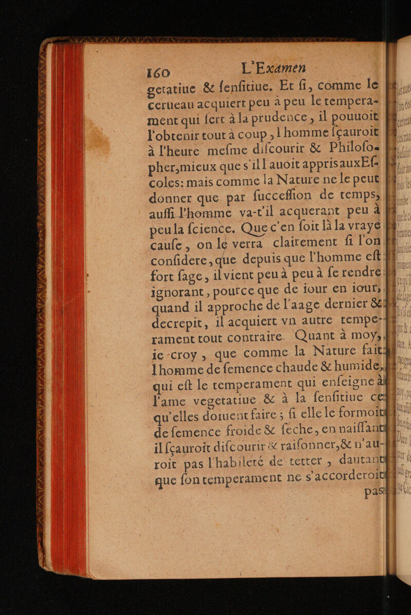 TENSA ERAS IA ASÍ NVTS 7 y 160 L'Examen geratiuc $ fenfitiue. Et fi, comme le Cerueau acquiert peu à peu le tempera- ment qui ferc à la prudence, il pouuoit l'obtenir tout à coup , homme fçauroit pher,mieux que s’ill auoit apprisauxEf: auff l'homme va-t'il acquerant peu à peu la fcience. Que c'en foit la la vraye ignorant, pource que de ¡our en ioufs Pame vegetatiue &amp; à la fenfitiue ce de femence froide &amp; feche, en naiflant roic pas l'habileré de' tetter > dautant que fon temperament ne s'accorderoit f | À