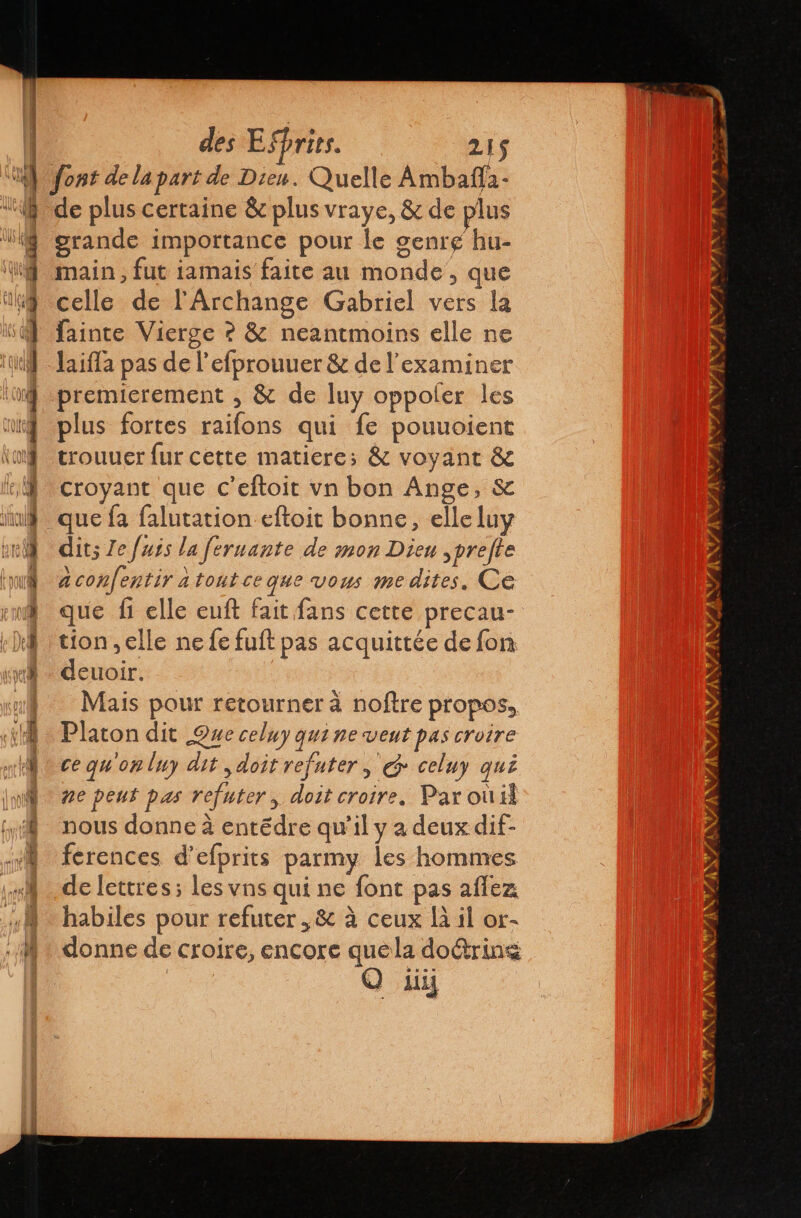 À | Li f (ue : > EAS uz des ESprits. 215 de plus certaine &amp; plus vraye, &amp; de plus grande importance pour le genre hu- main, fut iamais faite au monde, que celle de l'Archange Gabriel vers la fainte Vierge ? &amp; neantmoins elle ne laifla pas de l'efprouuer &amp; de l’examiner premierement , &amp; de luy oppoler les plus fortes raifons qui fe pouuoient trouuer fur cette matiere; &amp; voyant &amp; croyant que c’eftoit vn bon Ange, &amp; que fa falutation eftoit bonne, elle luy dits Je fuis la fernante de mon Dieu ,prefte a confentir à toutce que vous me dites. Ce que fi elle euft fait fans cette precau- tion ,elle ne fe fuft pas acquittée de fon deuoir. Mais pour retourner à noftre propos, Platon dit Que celuy qui ne veut pas croire ce qu'on luy dit , doit refuter , 6 celuy qui ne peut pas refuter, doit croire. Par ouil nous donne à entédre qu'il y a deux dif- ferences d’efprits parmy les hommes de lettres; les vns qui ne font pas allez habiles pour refuter ,&amp; à ceux là il or- donne de croire, encore quela doétring