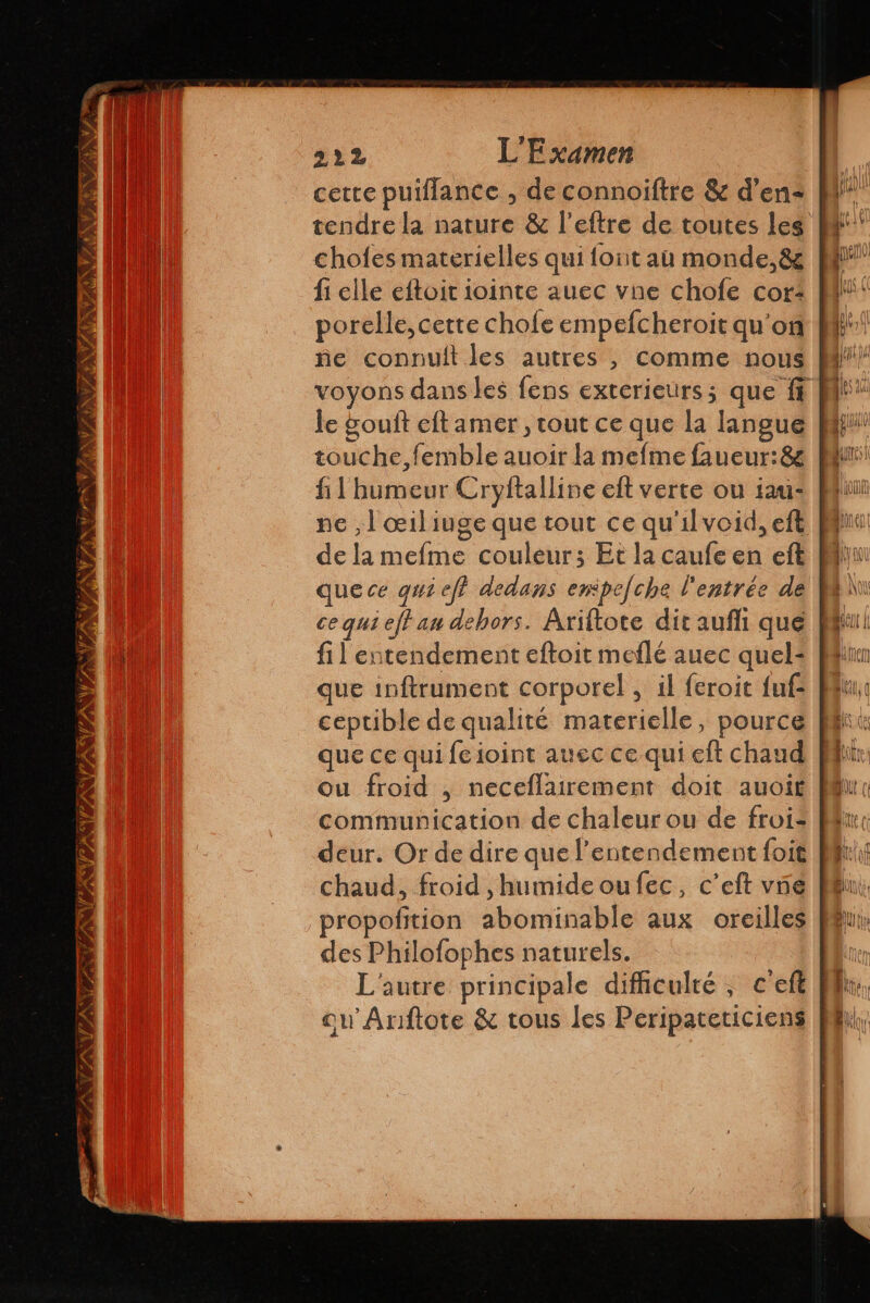 7 NV Y AY 222 L'E xamen cette puiflance , de connoiftre &amp; d’en: | tendre la nature &amp; l’eftre de toutes leg | chofes materielles qui {ont au monde, 8z fi elle eftoit iointe auec vne chofe cor: | porelle, cette chofe empefcheroit qu'on | ñe connult les autres , comme nous | le gouft eft amer , tout ce que la langue touche, femble auoir la mefme faueur:8&amp; fl bumeur Cryftalline eft verte ou iau: | de la mefme couleur; Et la caufe en eft M quece qui eff dedans empejche l'entrée de | a ce qui eff an dehors. Ariftote dit aufí que pp fil entendement eftoit meflé auec quel- Min que inftrument corporel , il feroit fuf ceptible de qualité materielle, pource que ce qui feioint auec ce qui eft chaud ou froid , neceflairement doit auoit deur. Or de dire que l’entendement foit propofition abominable aux oreilles des Philofophes naturels. ou Ariftote &amp; tous les Peripateticiens