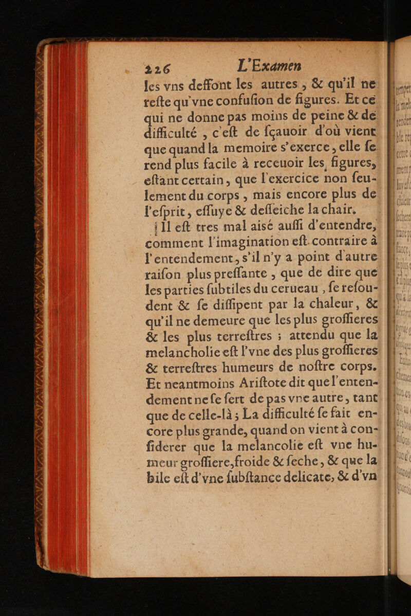 VA AA (22 A PANNTA ti Nu 7 226 L'Examen refte qu vne confufion de figures. Et ce qui ne donne pas moins de peine &amp; de difficulté , cel de fçauoir d'où vient que quand la memoire s'exerce, elle fe rend plus facile à receuoir les figures, eltant certain, que l'exercice non feu- lement du corps , mais encore plus de l'efprit, cfluye &amp; defleiche la chair. 411 eft tres mal aise auf d'entendre, comment l'imagination eft.contraire à l'entendement., s’il n’y a point d'autre taifon plus preffante , que de dire que les parties fubtiles du cerueau , fe refou- dent &amp; fe diffipent par la chaleur, &amp; qu'il ne demeure que les plus groflieres &amp; les plus terreftres ; attendu que la melancholie elt Pvne des plus groflicres &amp; terreftres humeurs de noftre corps. Et neantmoins Ariftote dit quel'enten- dementne fe fert de pas vne autre, tant que de celle-là ; La difficulté le fair en- core plus grande, quand on vient à con- fiderer que la melancolie eft vne hu- meur groffiere,froide &amp; feche , &amp; que la bile eft d’vne fubftance delicate, &amp; d'vn trame || L nel Age 2