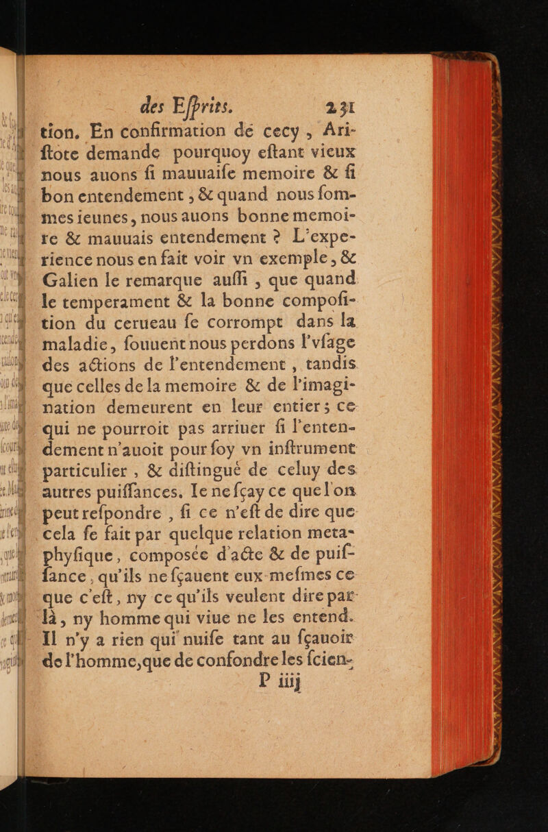 tion. En confirmation de cecy , Ari- ftote demande pourquoy eftant vieux nous auons fi mauuaife memoire &amp; fi bon entendement , &amp; quand nous fom- mes ieunes, nous auons bonne memoi- re &amp; mauuais entendement ? L’expe- rience nous en fait voir vn exemple, &amp; Galien le remarque aufi , que quand le temperament &amp; la bonne compofi- tion du cerueau fe corrompt dans la maladie, fouuent nous perdons Pvfage des actions de l’entendement , tandis que celles de la memoire &amp; de Pimagi- nation demeurent en leur entier; ce qui ne pourroit pas arriuer fi l'enten- dement n’auoit pour foy vn inftrument particulier , &amp; diftingué de celuy des autres puiflances. le nefçay ce quelon peut refpondre , fi ce n’eft de dire que cela fe fait par quelque relation meta- phyfique, compose d'acte &amp; de puif- lance, qu’ils ne fçauent eux mefmes ce que c'elt, ny ce qu'ils veulent dire par: de l'homme,que de confondre les {cien- P iüj