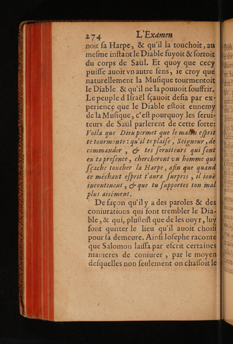 IES TINA ESTI NPA TA PAST EA ! 274 L' Examen noit fa Harpe, &amp;c qu'il la touchoit, au mefme inftant le Diable fuyoit &amp; fortoit du corps de Saül. Et quoy que cecy puifle auoir vnautre fens, le croy que naturellement la Mufque tourmentoit le Diable, &amp; qu'il ne la pouuoit fouffrir, Le peuple d Ifraél fçauoit defia par ex: perience que le Diable eftoit ennemy de la Mufique, c’eft pourquoy les ferui- teurs de Saül parlerent de cette forte: Voila que Dieu permet que le mallh efprit tetourmente: qu'il te plasfe , Seigneur ,de commander , q tes fernitenrs qui font en taprefence, chercheront un homme qui fcache toucher la Harpe, afin que quand ce méchant efprit t'aura furpris , 2l ionë igcontinent , que tu Jupportes ton mal plus aisément. De façon qu'il y a des paroles &amp; des coniurations qui font trembler le Dia: ble , &amp; qui, pluftoft que de les ouyr, luy font quitter le lieu qu'il auoit choiff pour {a demeure. Ainfi Jofephe raconte que Salomon laiffa par efcrit certaines manteres de coniurer , par le moyen defquelles non feulement on chafloir le =>” = Pr ero S Den A = Y = JR - = > = = = = à CSSS © rs — re > > A =